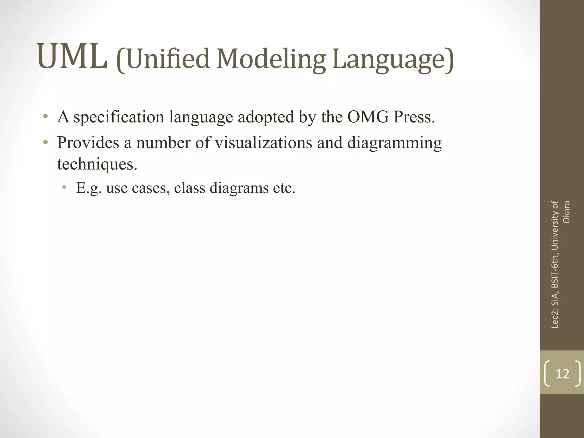 UML (Unified Modeling Language)
• A specification language adopted by the OMG Press.
• Provides a number of visualizations and diagramming
techniques.
• E.g. use cases, class diagrams etc.
Lec2:SIA,BSIT-6th,Universityof
Okara
12
 