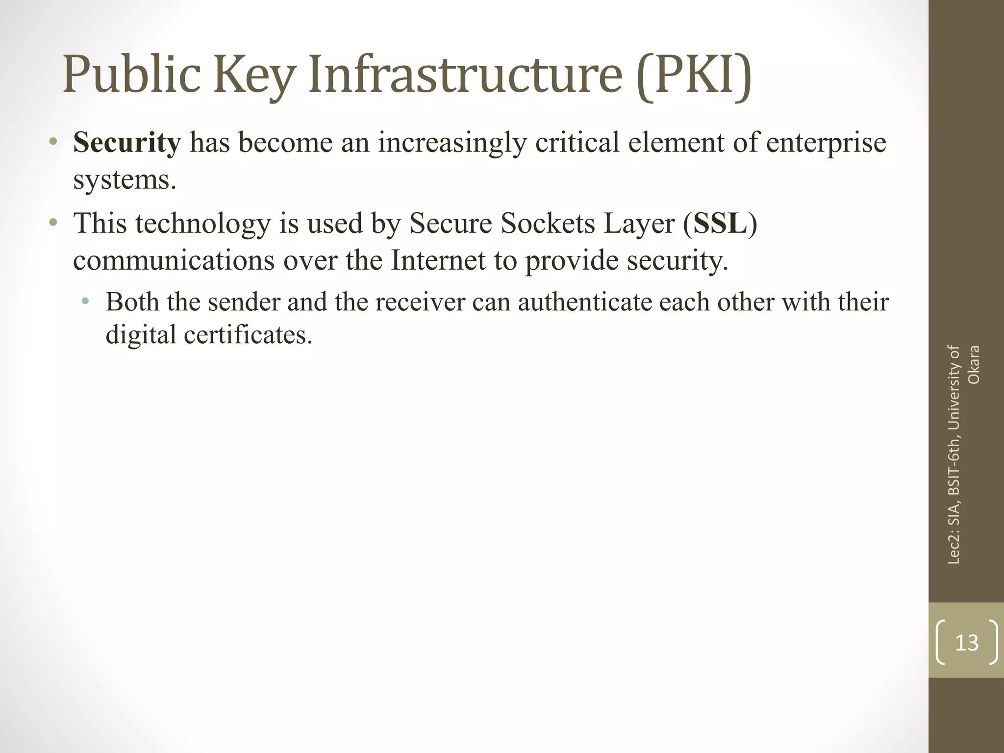 Public Key Infrastructure (PKI)
• Security has become an increasingly critical element of enterprise
systems.
• This technology is used by Secure Sockets Layer (SSL)
communications over the Internet to provide security.
• Both the sender and the receiver can authenticate each other with their
digital certificates.
Lec2:SIA,BSIT-6th,Universityof
Okara
13
 