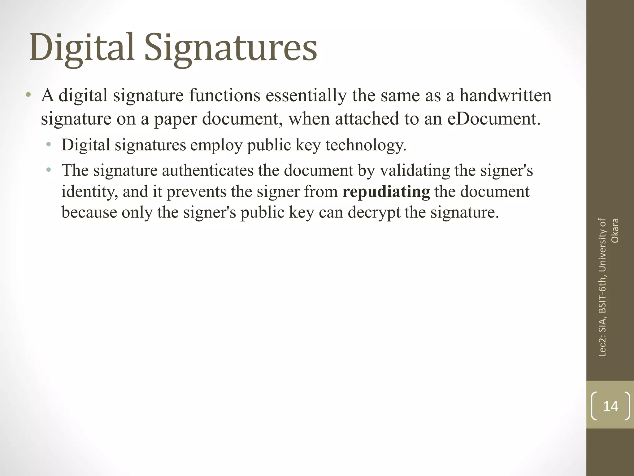 Digital Signatures
• A digital signature functions essentially the same as a handwritten
signature on a paper document, when attached to an eDocument.
• Digital signatures employ public key technology.
• The signature authenticates the document by validating the signer's
identity, and it prevents the signer from repudiating the document
because only the signer's public key can decrypt the signature.
Lec2:SIA,BSIT-6th,Universityof
Okara
14
 