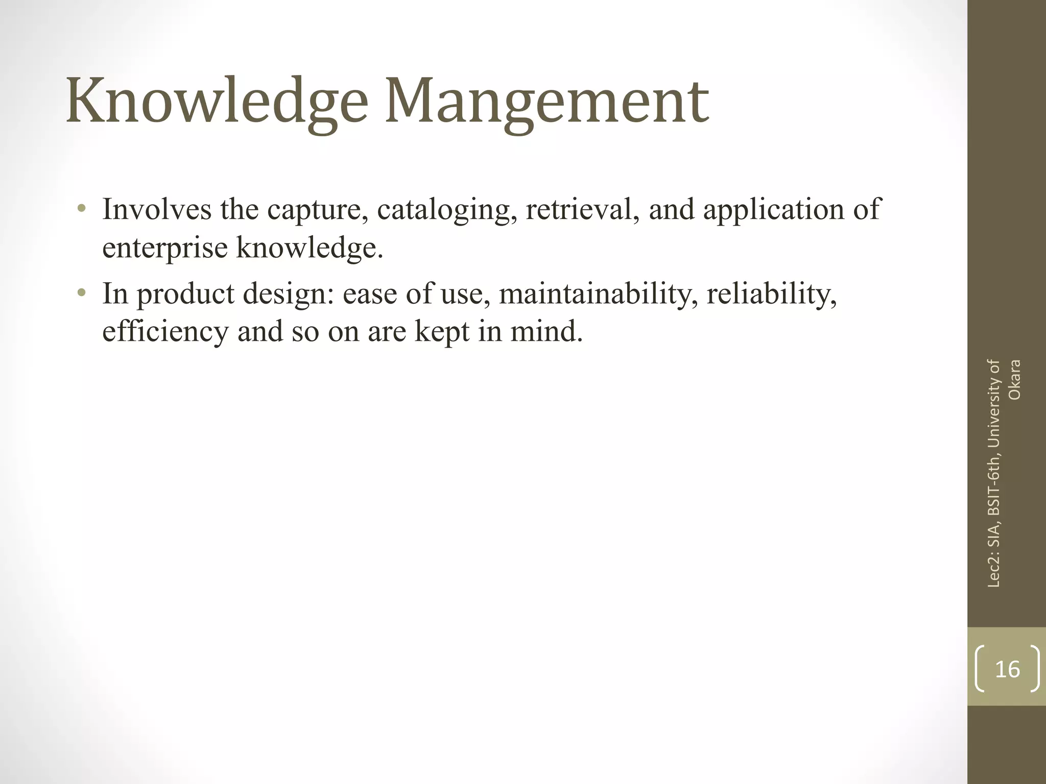 Knowledge Mangement
• Involves the capture, cataloging, retrieval, and application of
enterprise knowledge.
• In product design: ease of use, maintainability, reliability,
efficiency and so on are kept in mind.
Lec2:SIA,BSIT-6th,Universityof
Okara
16
 