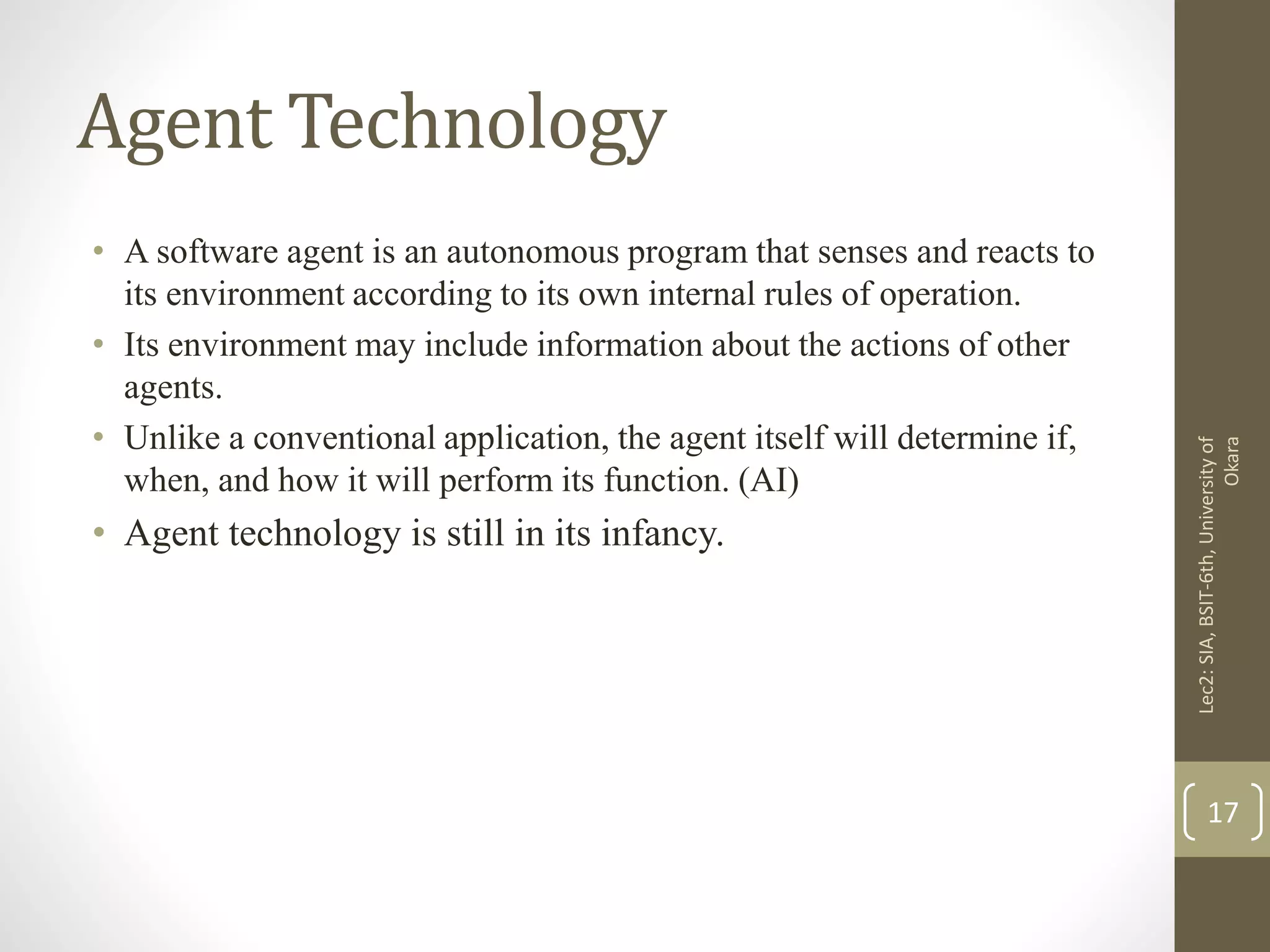 Agent Technology
• A software agent is an autonomous program that senses and reacts to
its environment according to its own internal rules of operation.
• Its environment may include information about the actions of other
agents.
• Unlike a conventional application, the agent itself will determine if,
when, and how it will perform its function. (AI)
• Agent technology is still in its infancy.
Lec2:SIA,BSIT-6th,Universityof
Okara
17
 