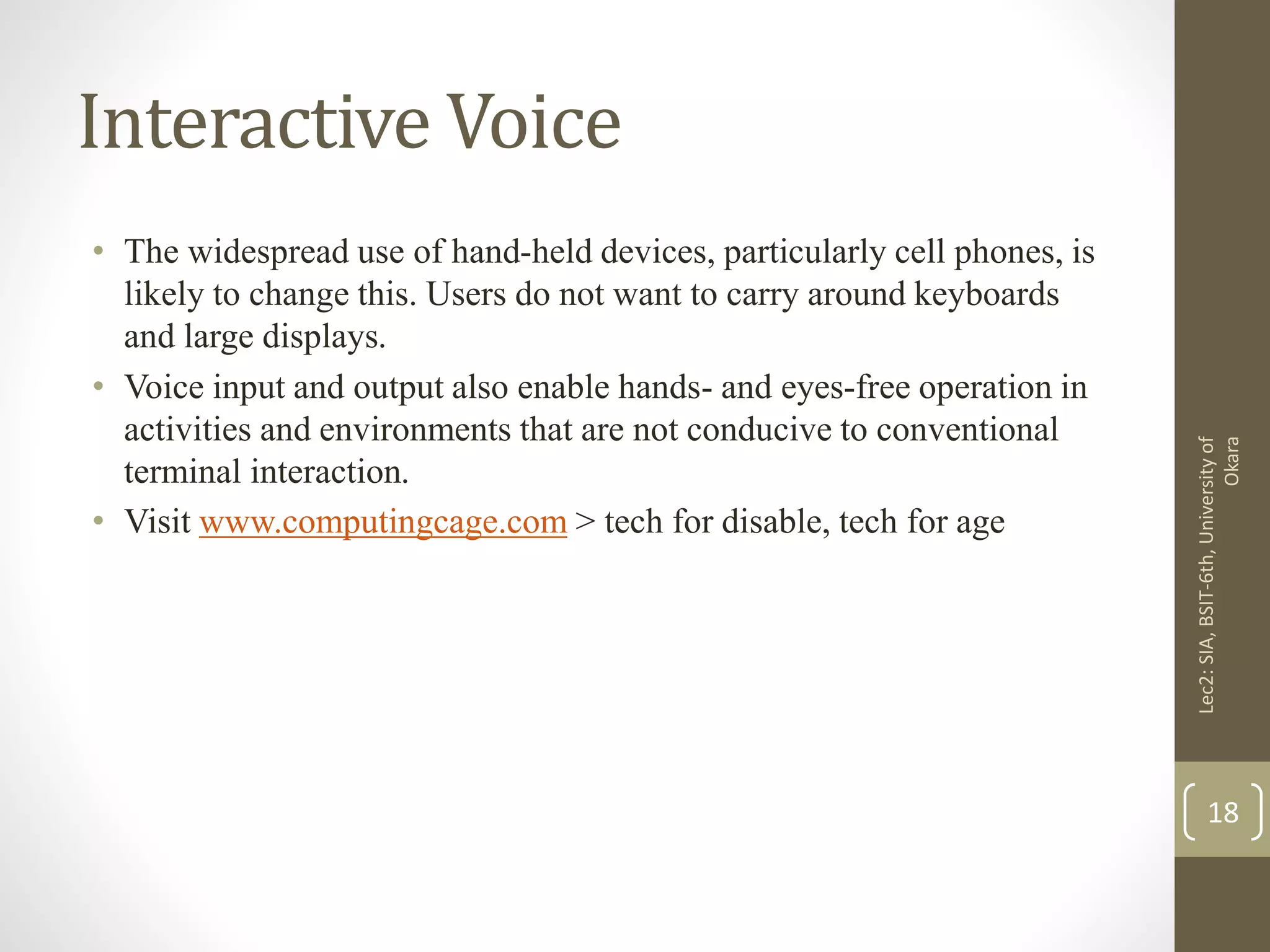Interactive Voice
• The widespread use of hand-held devices, particularly cell phones, is
likely to change this. Users do not want to carry around keyboards
and large displays.
• Voice input and output also enable hands- and eyes-free operation in
activities and environments that are not conducive to conventional
terminal interaction.
• Visit www.computingcage.com > tech for disable, tech for age
Lec2:SIA,BSIT-6th,Universityof
Okara
18
 