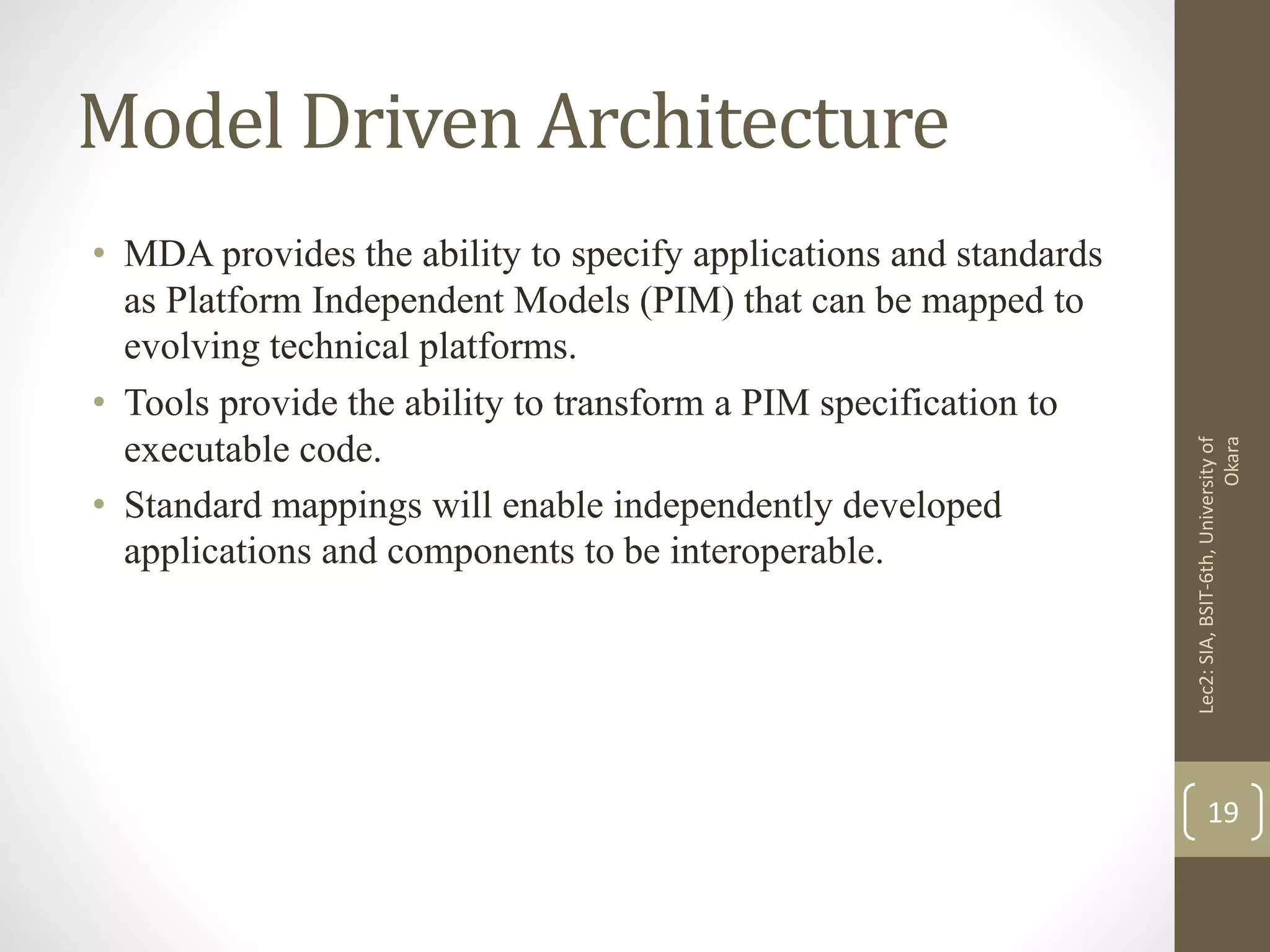 Model Driven Architecture
• MDA provides the ability to specify applications and standards
as Platform Independent Models (PIM) that can be mapped to
evolving technical platforms.
• Tools provide the ability to transform a PIM specification to
executable code.
• Standard mappings will enable independently developed
applications and components to be interoperable.
Lec2:SIA,BSIT-6th,Universityof
Okara
19
 
