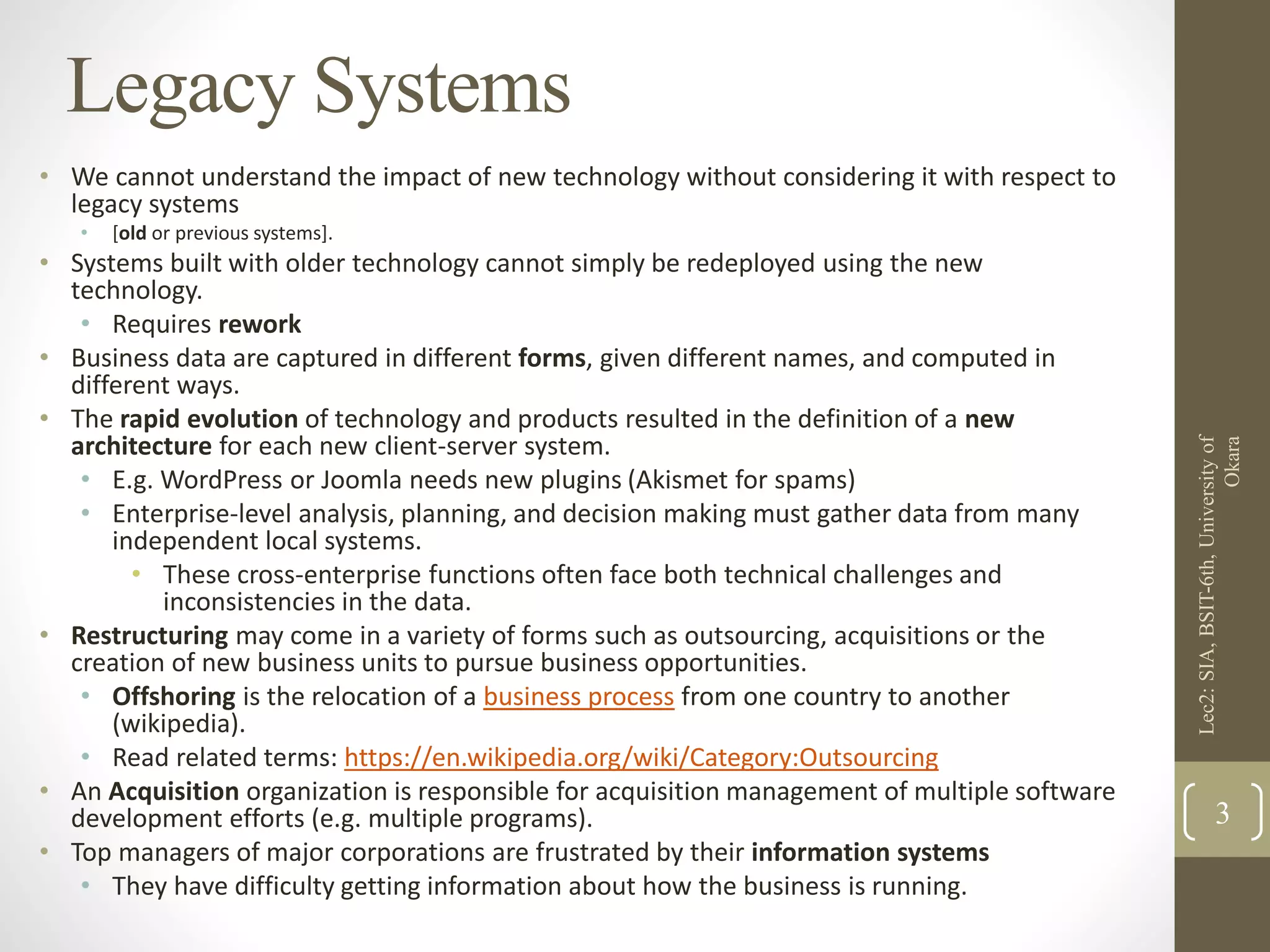 Legacy Systems
• We cannot understand the impact of new technology without considering it with respect to
legacy systems
• [old or previous systems].
• Systems built with older technology cannot simply be redeployed using the new
technology.
• Requires rework
• Business data are captured in different forms, given different names, and computed in
different ways.
• The rapid evolution of technology and products resulted in the definition of a new
architecture for each new client-server system.
• E.g. WordPress or Joomla needs new plugins (Akismet for spams)
• Enterprise-level analysis, planning, and decision making must gather data from many
independent local systems.
• These cross-enterprise functions often face both technical challenges and
inconsistencies in the data.
• Restructuring may come in a variety of forms such as outsourcing, acquisitions or the
creation of new business units to pursue business opportunities.
• Offshoring is the relocation of a business process from one country to another
(wikipedia).
• Read related terms: https://en.wikipedia.org/wiki/Category:Outsourcing
• An Acquisition organization is responsible for acquisition management of multiple software
development efforts (e.g. multiple programs).
• Top managers of major corporations are frustrated by their information systems
• They have difficulty getting information about how the business is running.
Lec2:SIA,BSIT-6th,Universityof
Okara
3
 