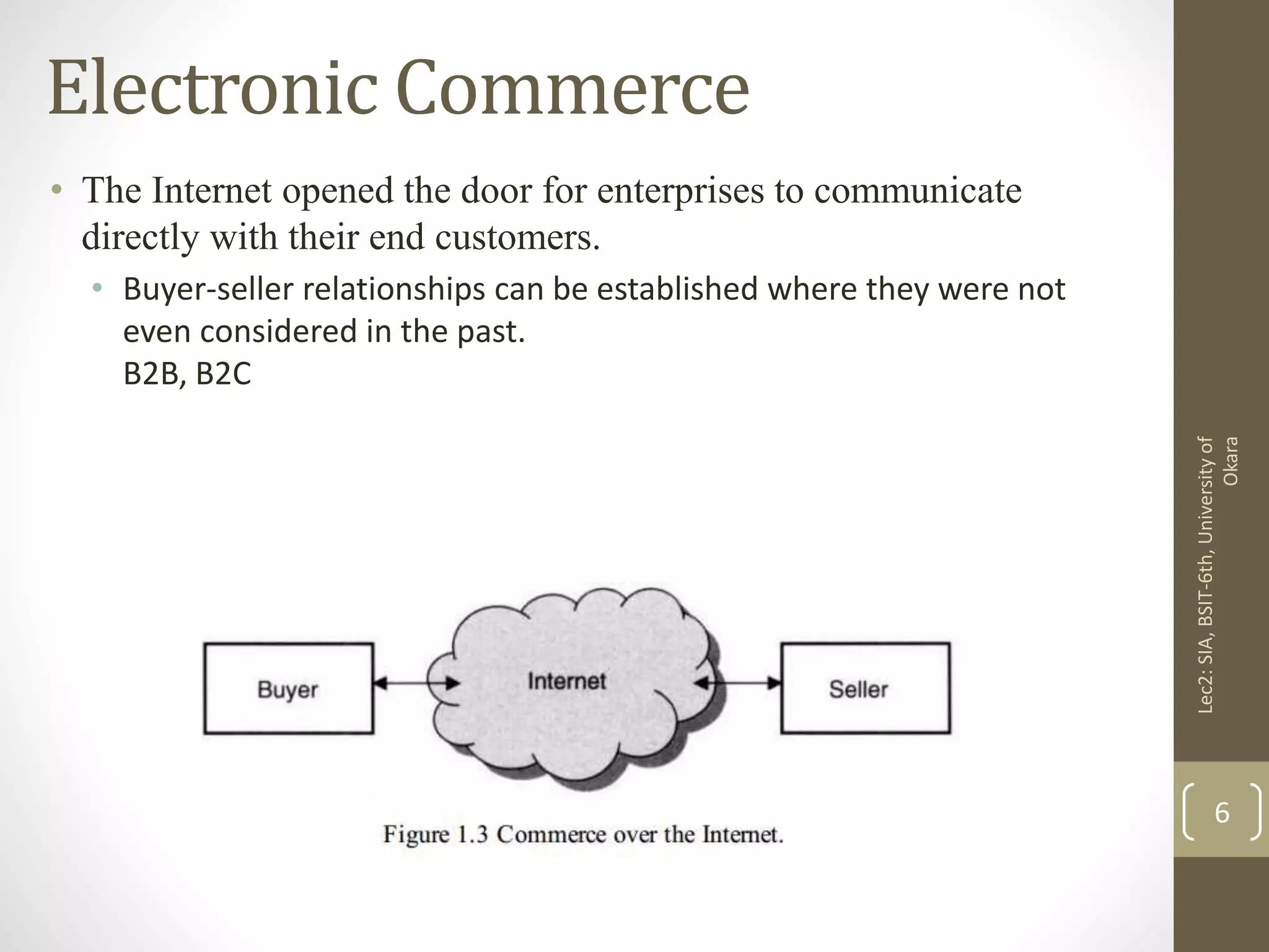 Electronic Commerce
• The Internet opened the door for enterprises to communicate
directly with their end customers.
• Buyer-seller relationships can be established where they were not
even considered in the past.
B2B, B2C
Lec2:SIA,BSIT-6th,Universityof
Okara
6
 