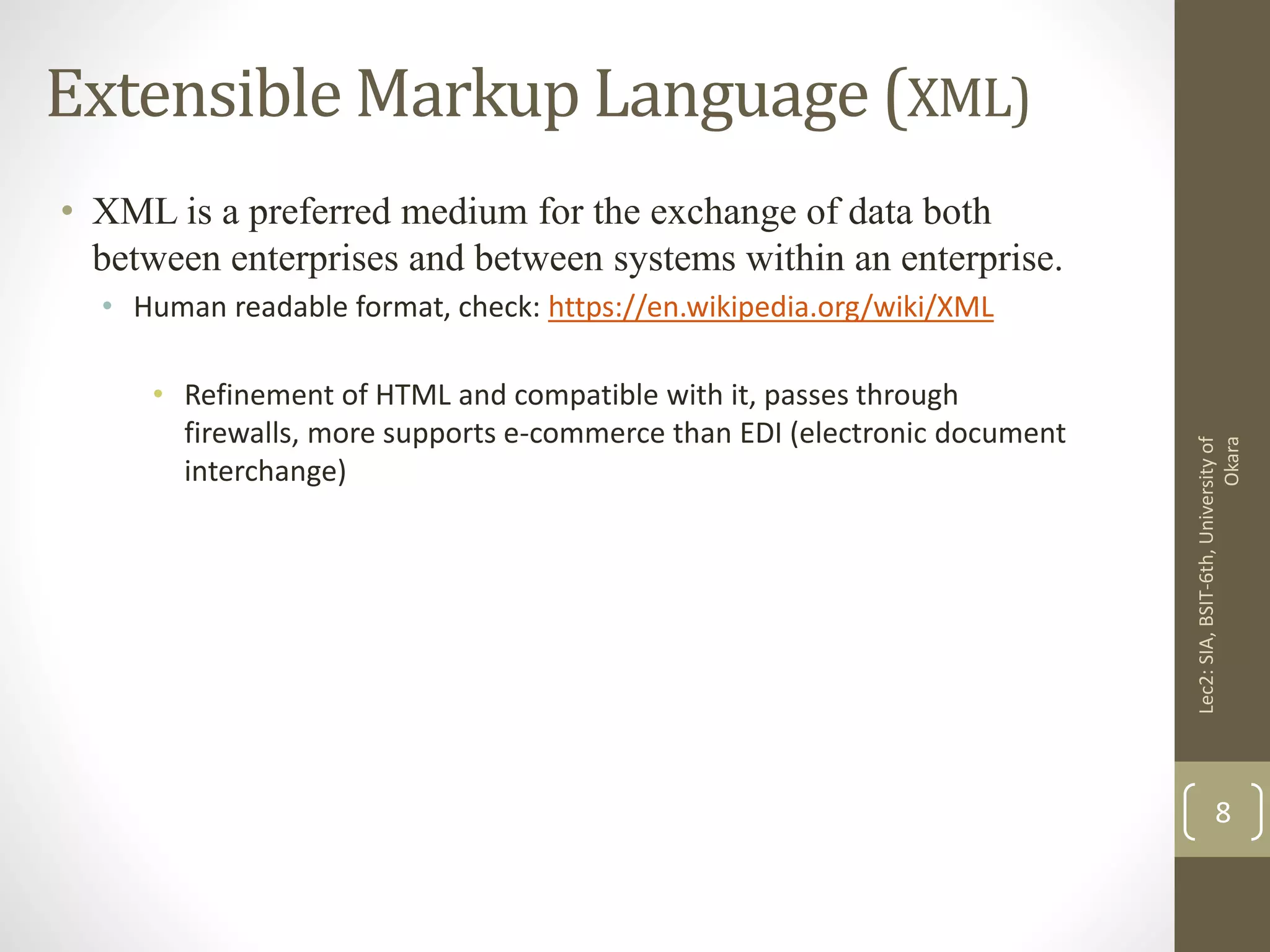 Extensible Markup Language (XML)
• XML is a preferred medium for the exchange of data both
between enterprises and between systems within an enterprise.
• Human readable format, check: https://en.wikipedia.org/wiki/XML
• Refinement of HTML and compatible with it, passes through
firewalls, more supports e-commerce than EDI (electronic document
interchange)
Lec2:SIA,BSIT-6th,Universityof
Okara
8
 