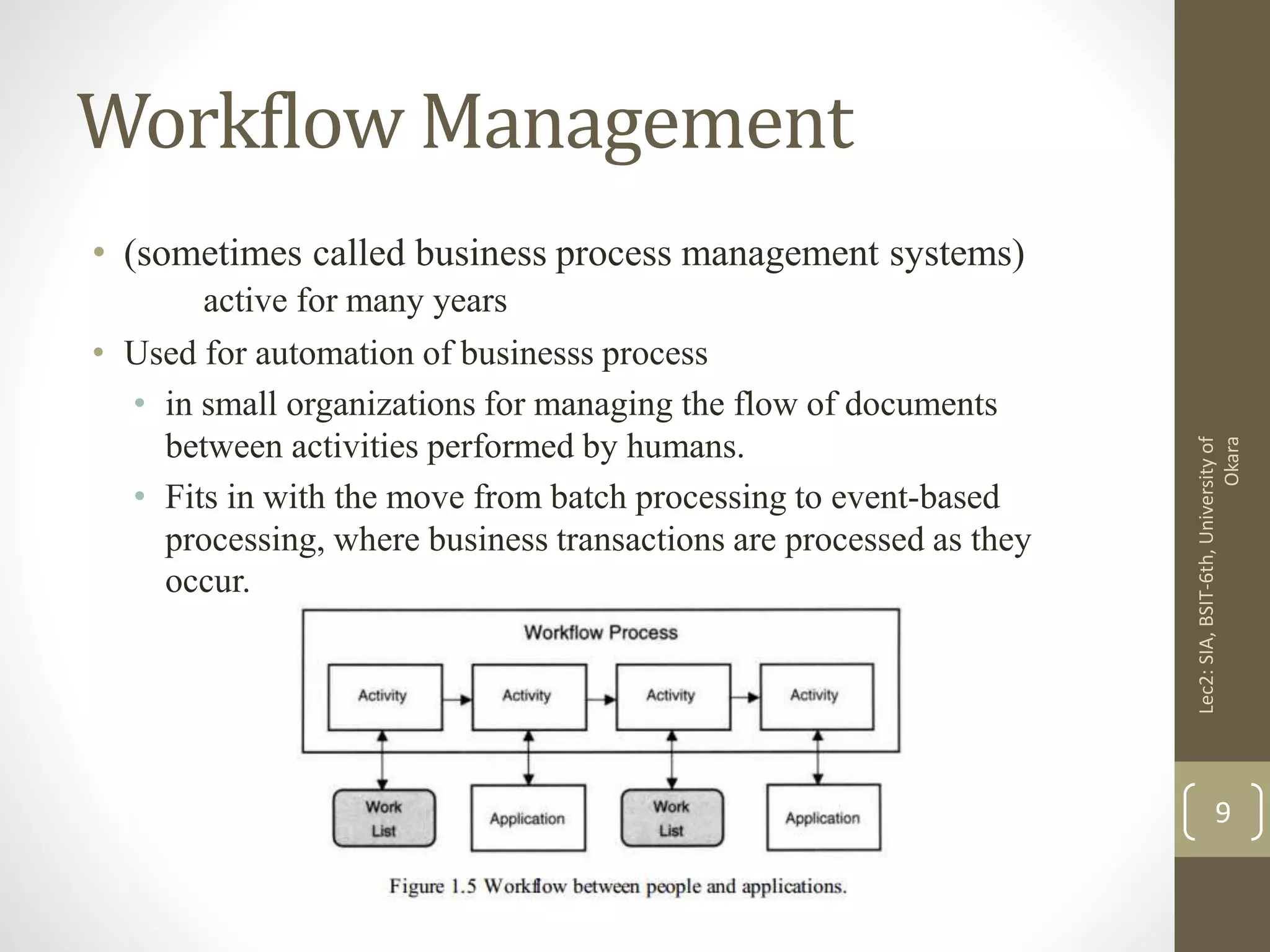 Workflow Management
• (sometimes called business process management systems)
active for many years
• Used for automation of businesss process
• in small organizations for managing the flow of documents
between activities performed by humans.
• Fits in with the move from batch processing to event-based
processing, where business transactions are processed as they
occur.
Lec2:SIA,BSIT-6th,Universityof
Okara
9
 