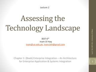 Assessing the
Technology Landscape
Chapter 1: (Book) Enterprise Integration – An Architecture
for Enterprise Application & Systems Integration 1
Lecture 2
Lec2:SIA,BSIT-6th,UniversityofOkara
BSIT-6th
Inam Ul Haq
inam@ue.edu.pk, inam.bth@gmail.com
 