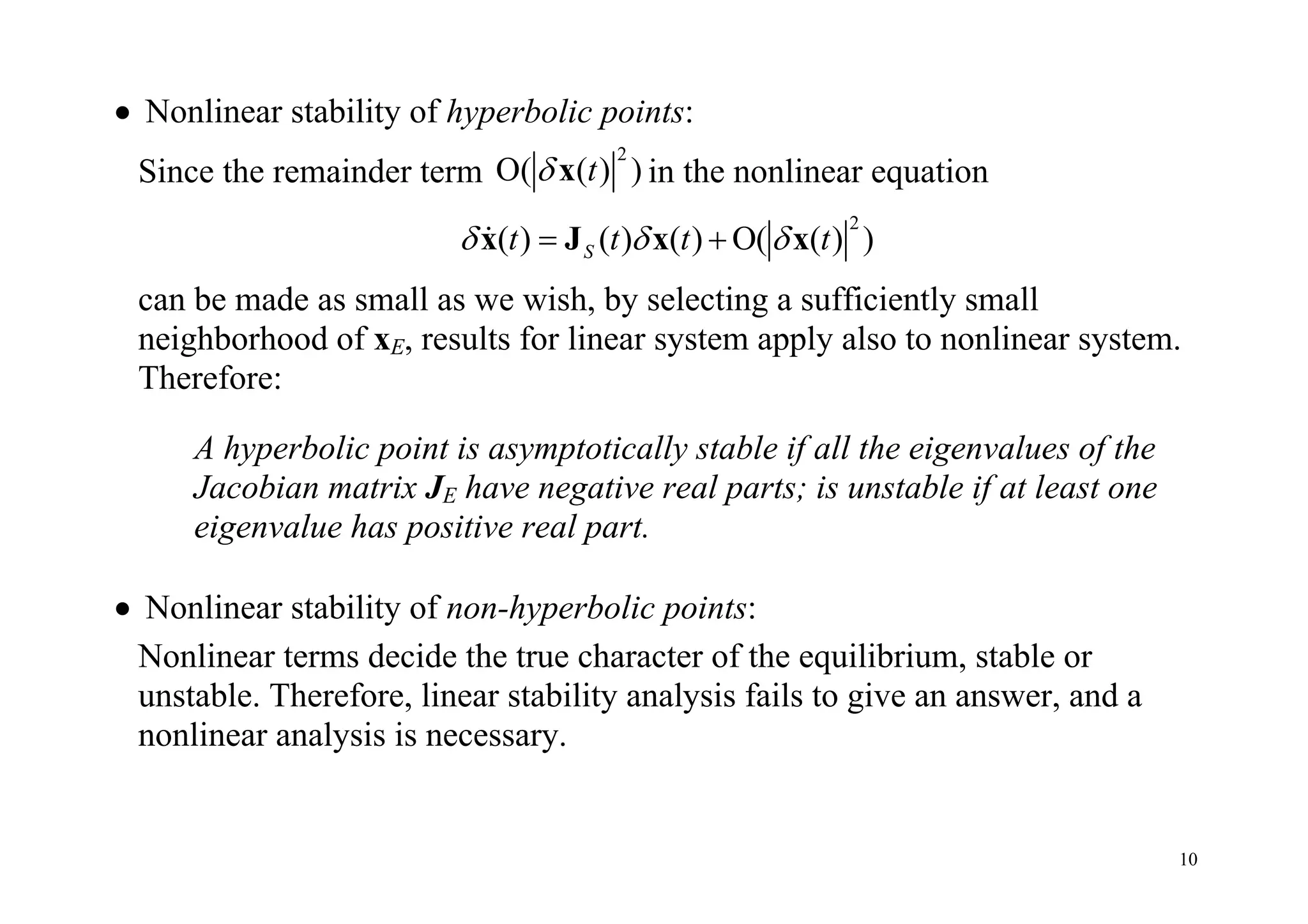 10
 Nonlinear stability of hyperbolic points:
Since the remainder term
2
O( ( ) )t x in the nonlinear equation
2
( ) ( ) ( ) O( ( ) )St t t t   x J x x
can be made as small as we wish, by selecting a sufficiently small
neighborhood of xE, results for linear system apply also to nonlinear system.
Therefore:
A hyperbolic point is asymptotically stable if all the eigenvalues of the
Jacobian matrix JE have negative real parts; is unstable if at least one
eigenvalue has positive real part.
 Nonlinear stability of non-hyperbolic points:
Nonlinear terms decide the true character of the equilibrium, stable or
unstable. Therefore, linear stability analysis fails to give an answer, and a
nonlinear analysis is necessary.
 