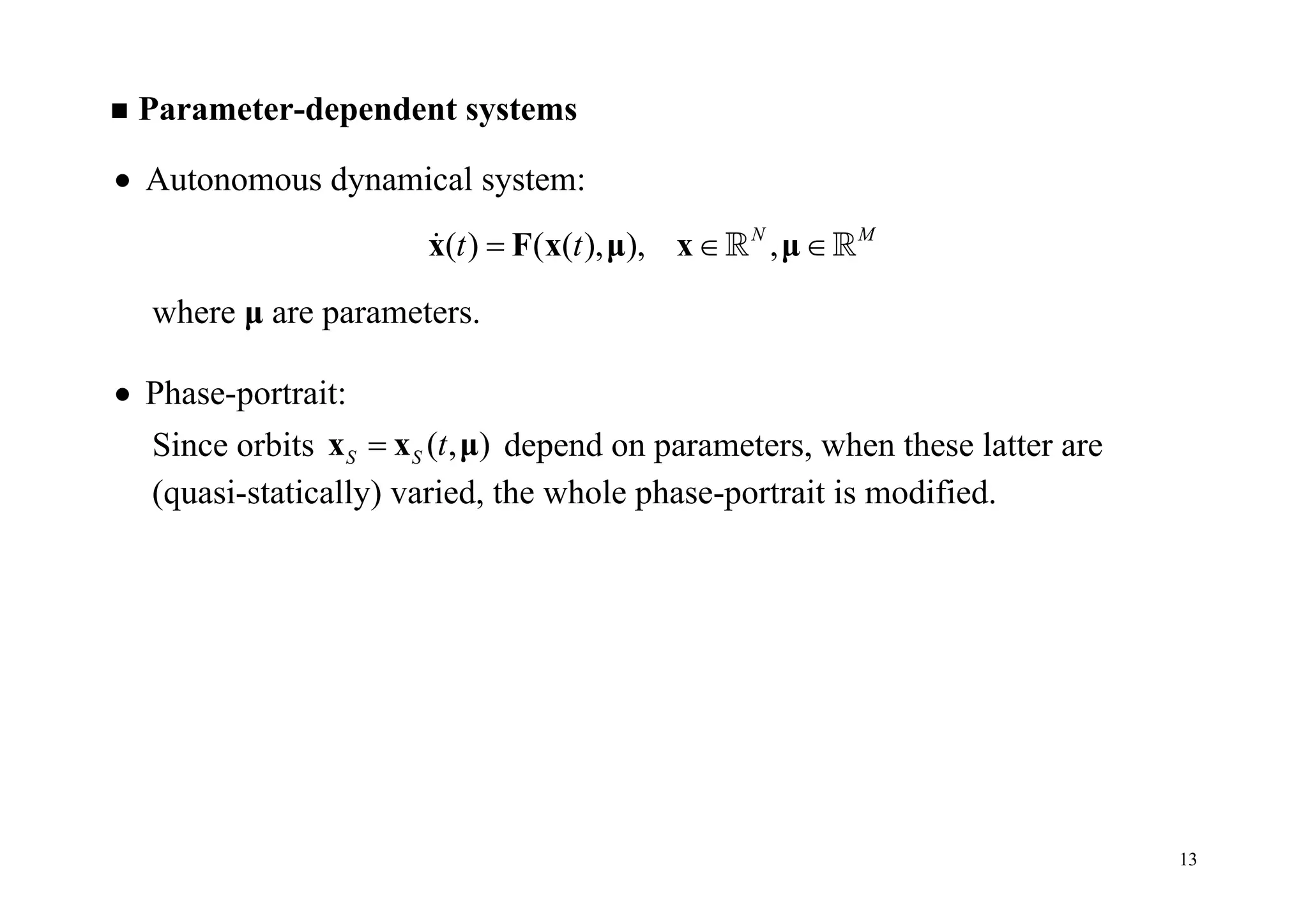 13
 Parameter-dependent systems
 Autonomous dynamical system:
( ) ( ( ), ), ,N M
t t  x F x μ x μ  
where μ are parameters.
 Phase-portrait:
Since orbits ( , )S S tx x μ depend on parameters, when these latter are
(quasi-statically) varied, the whole phase-portrait is modified.
 