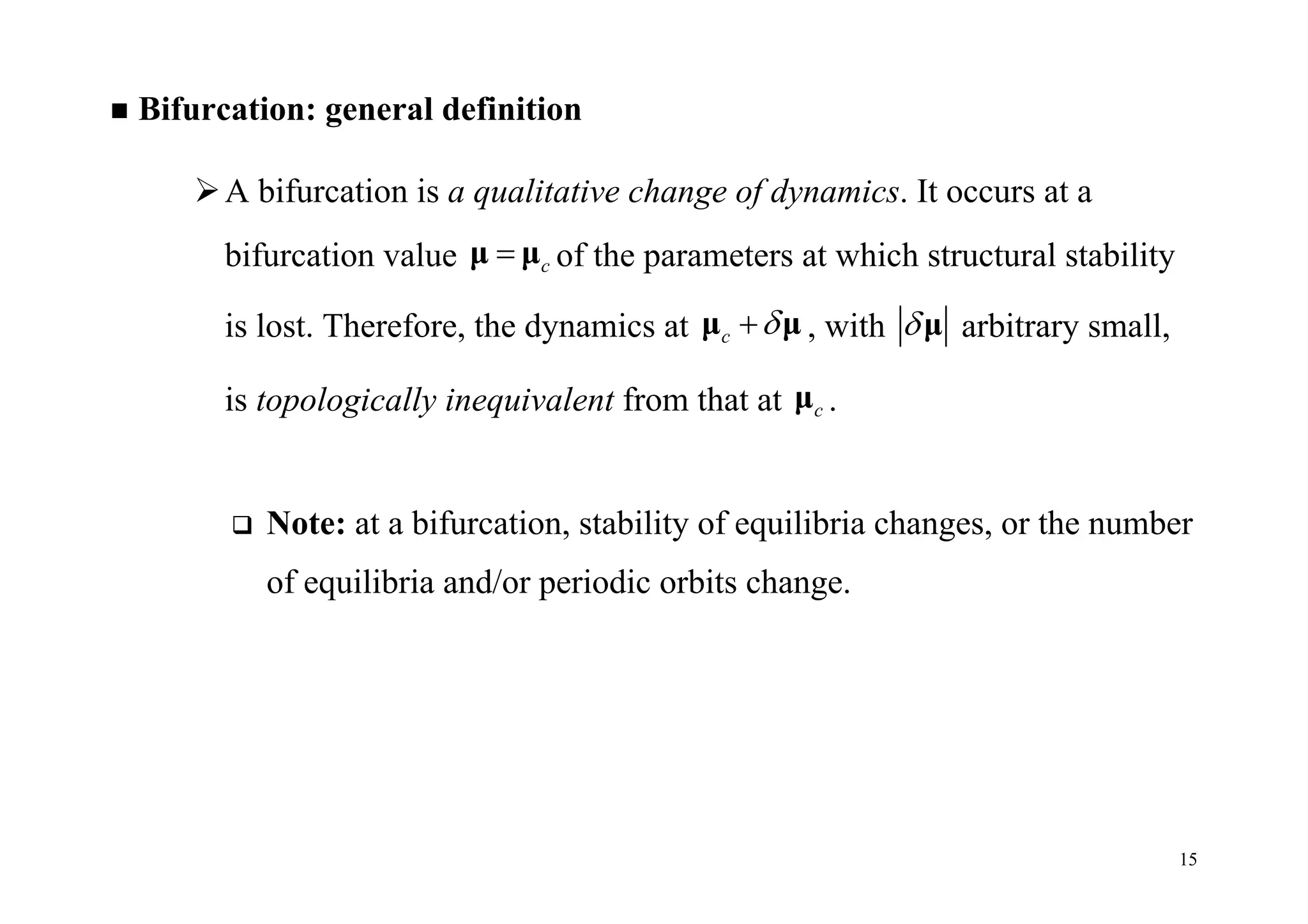 15
 Bifurcation: general definition
A bifurcation is a qualitative change of dynamics. It occurs at a
bifurcation value cμ μ of the parameters at which structural stability
is lost. Therefore, the dynamics at c μ μ , with μ arbitrary small,
is topologically inequivalent from that at cμ .
 Note: at a bifurcation, stability of equilibria changes, or the number
of equilibria and/or periodic orbits change.
 