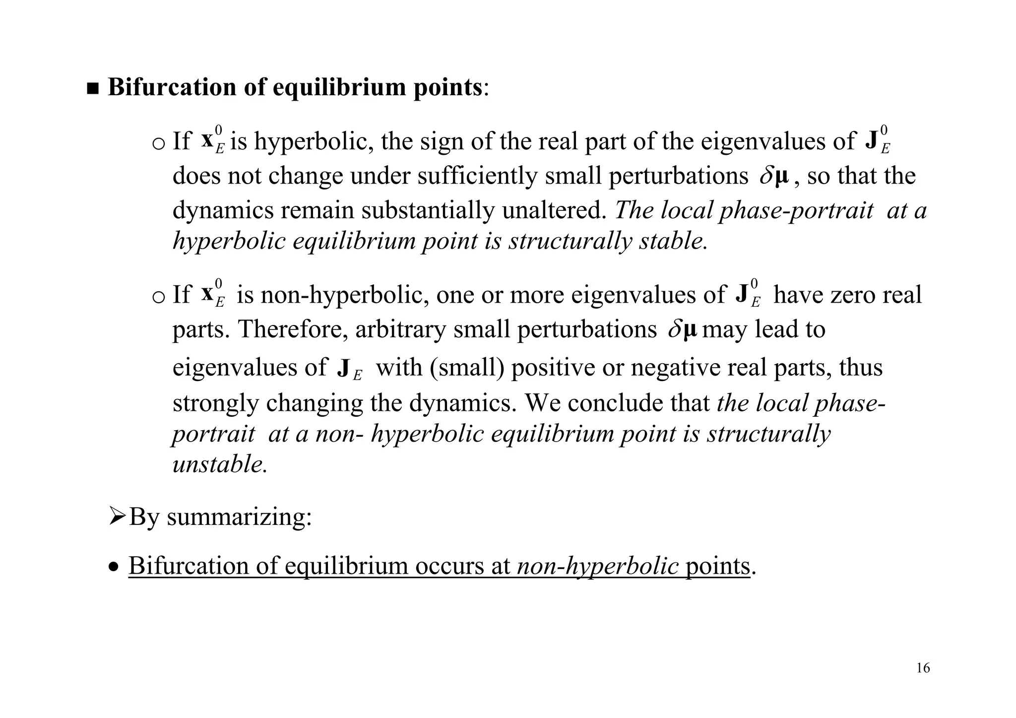 16
 Bifurcation of equilibrium points:
o If
0
Ex is hyperbolic, the sign of the real part of the eigenvalues of
0
EJ
does not change under sufficiently small perturbations μ , so that the
dynamics remain substantially unaltered. The local phase-portrait at a
hyperbolic equilibrium point is structurally stable.
o If
0
Ex is non-hyperbolic, one or more eigenvalues of
0
EJ have zero real
parts. Therefore, arbitrary small perturbations μ may lead to
eigenvalues of EJ with (small) positive or negative real parts, thus
strongly changing the dynamics. We conclude that the local phase-
portrait at a non- hyperbolic equilibrium point is structurally
unstable.
By summarizing:
 Bifurcation of equilibrium occurs at non-hyperbolic points.
 