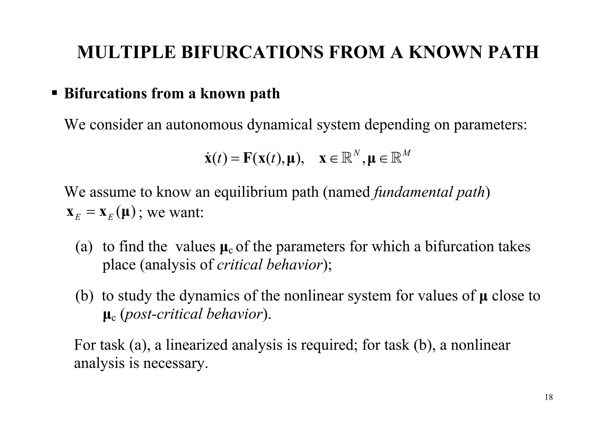 18
MULTIPLE BIFURCATIONS FROM A KNOWN PATH
 Bifurcations from a known path
We consider an autonomous dynamical system depending on parameters:
( ) ( ( ), ), ,N M
t t  x F x μ x μ  
We assume to know an equilibrium path (named fundamental path)
( )E Ex x μ ; we want:
(a) to find the values μc of the parameters for which a bifurcation takes
place (analysis of critical behavior);
(b) to study the dynamics of the nonlinear system for values of μ close to
μc (post-critical behavior).
For task (a), a linearized analysis is required; for task (b), a nonlinear
analysis is necessary.
 