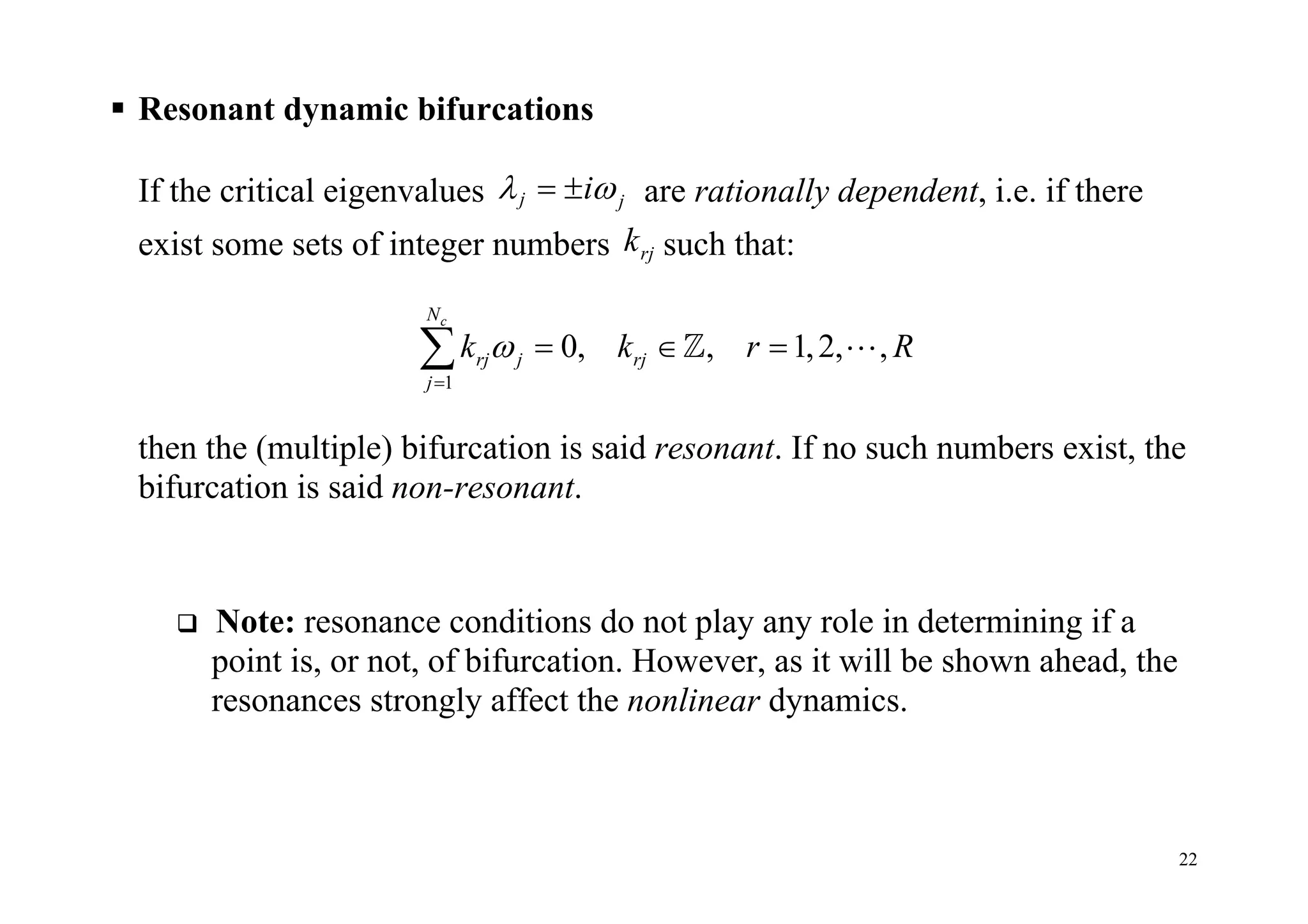 22
 Resonant dynamic bifurcations
If the critical eigenvalues j ji   are rationally dependent, i.e. if there
exist some sets of integer numbers rjk such that:
1
0, , 1,2, ,
cN
rj j rj
j
k k r R

    
then the (multiple) bifurcation is said resonant. If no such numbers exist, the
bifurcation is said non-resonant.
 Note: resonance conditions do not play any role in determining if a
point is, or not, of bifurcation. However, as it will be shown ahead, the
resonances strongly affect the nonlinear dynamics.
 