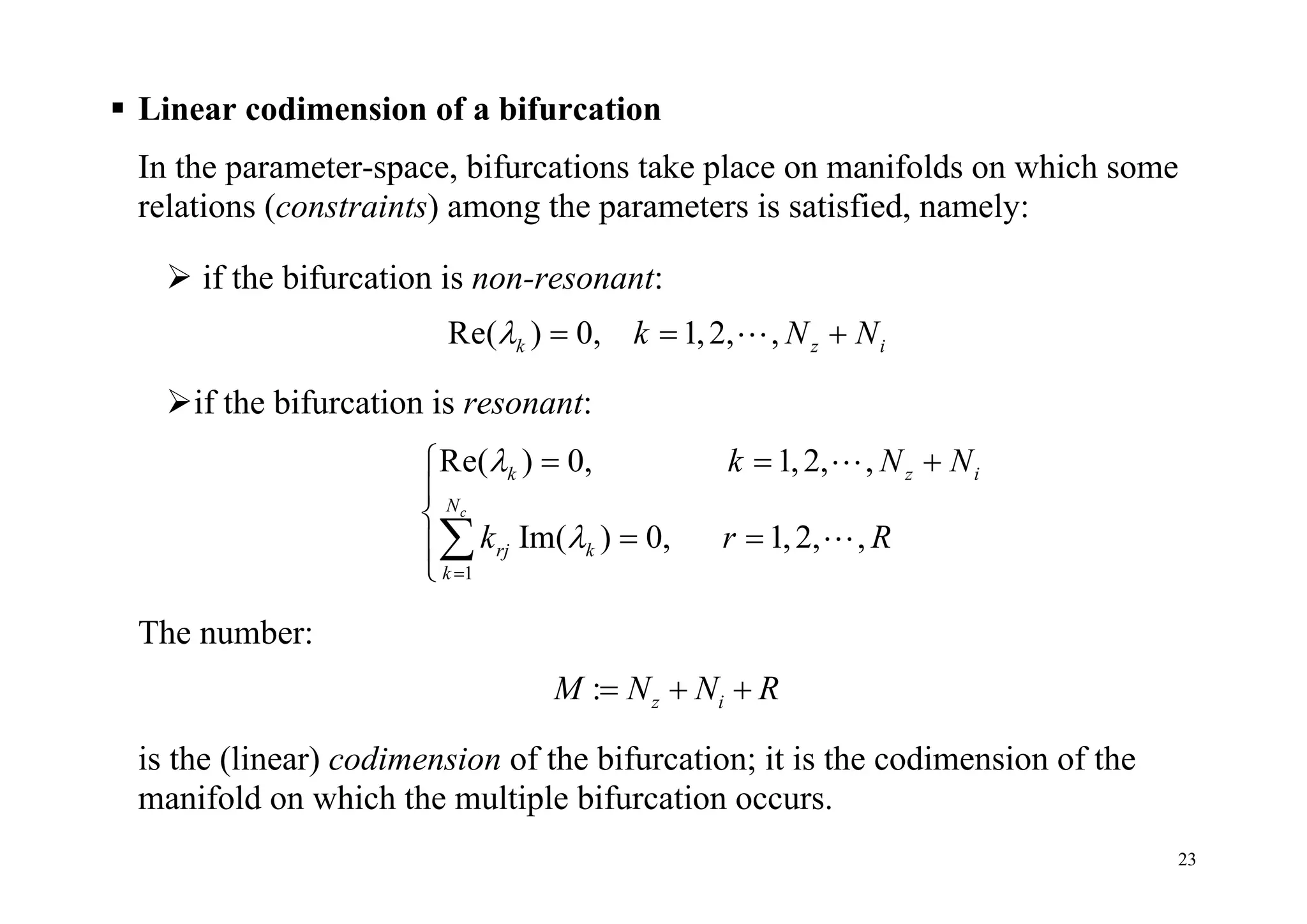23
 Linear codimension of a bifurcation
In the parameter-space, bifurcations take place on manifolds on which some
relations (constraints) among the parameters is satisfied, namely:
 if the bifurcation is non-resonant:
Re( ) 0, 1,2, ,k z ik N N   
if the bifurcation is resonant:
1
Re( ) 0, 1,2, ,
Im( ) 0, 1,2, ,
c
k z i
N
rj k
k
k N N
k r R



  


 




The number:
: z iM N N R  
is the (linear) codimension of the bifurcation; it is the codimension of the
manifold on which the multiple bifurcation occurs.
 