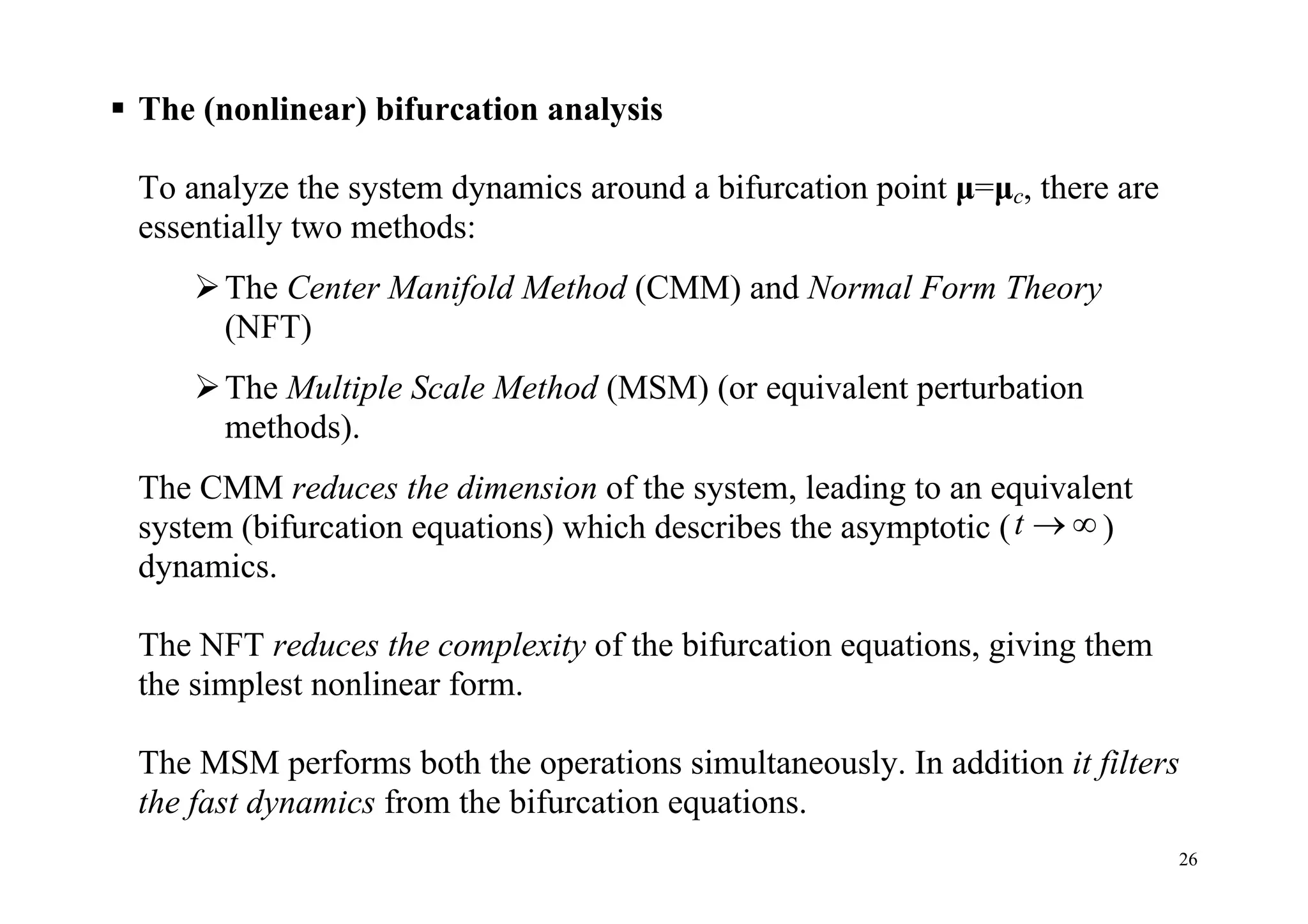 26
 The (nonlinear) bifurcation analysis
To analyze the system dynamics around a bifurcation point μ=μc, there are
essentially two methods:
The Center Manifold Method (CMM) and Normal Form Theory
(NFT)
The Multiple Scale Method (MSM) (or equivalent perturbation
methods).
The CMM reduces the dimension of the system, leading to an equivalent
system (bifurcation equations) which describes the asymptotic (t   )
dynamics.
The NFT reduces the complexity of the bifurcation equations, giving them
the simplest nonlinear form.
The MSM performs both the operations simultaneously. In addition it filters
the fast dynamics from the bifurcation equations.
 