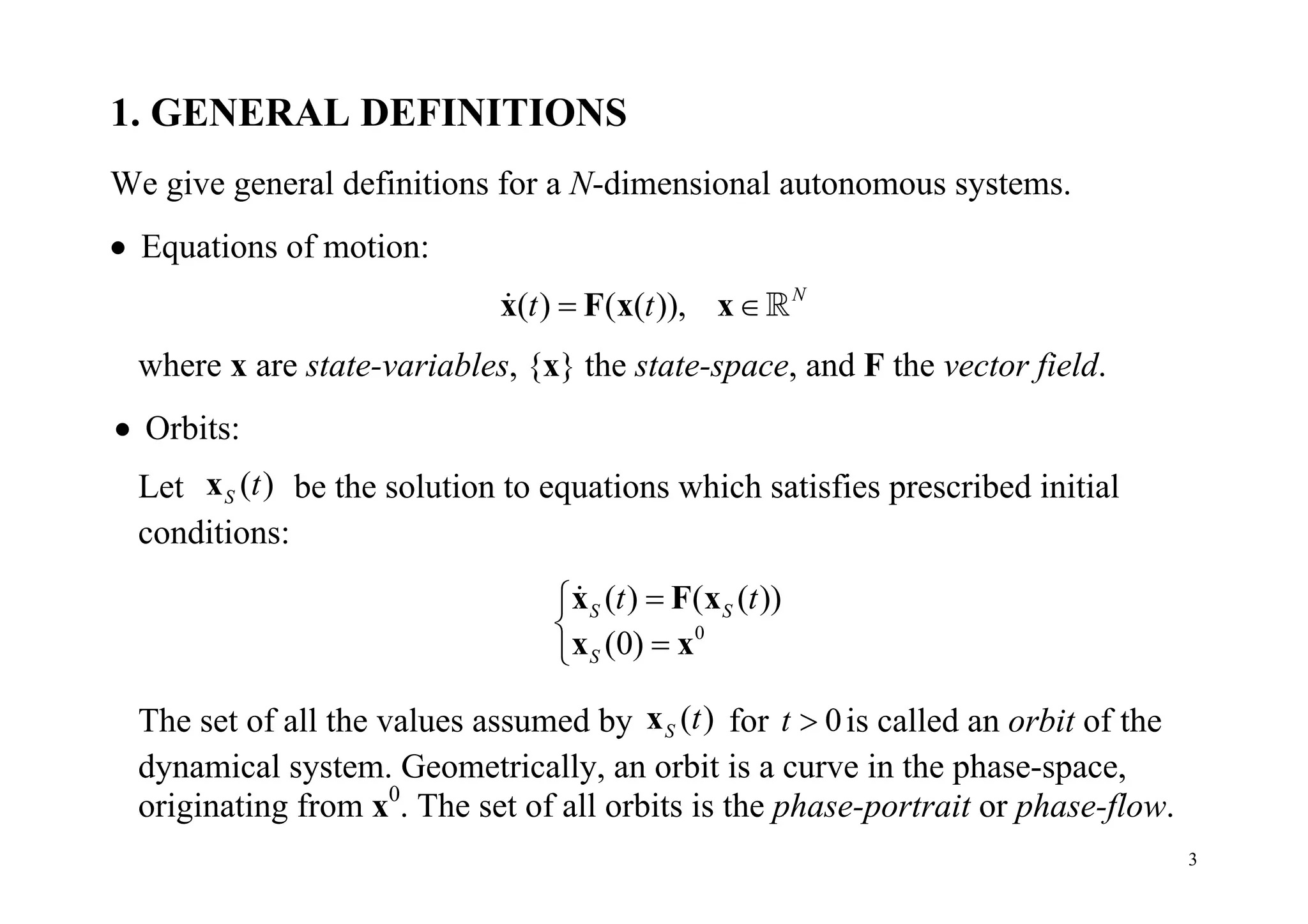 3
1. GENERAL DEFINITIONS
We give general definitions for a N-dimensional autonomous systems.
 Equations of motion:
( ) ( ( )), N
t t x F x x 
where x are state-variables, {x} the state-space, and F the vector field.
 Orbits:
Let ( )S tx be the solution to equations which satisfies prescribed initial
conditions:
0
( ) ( ( ))
(0)
S S
S
t t


x F x
x x

The set of all the values assumed by ( )S tx for 0t  is called an orbit of the
dynamical system. Geometrically, an orbit is a curve in the phase-space,
originating from x0
. The set of all orbits is the phase-portrait or phase-flow.
 