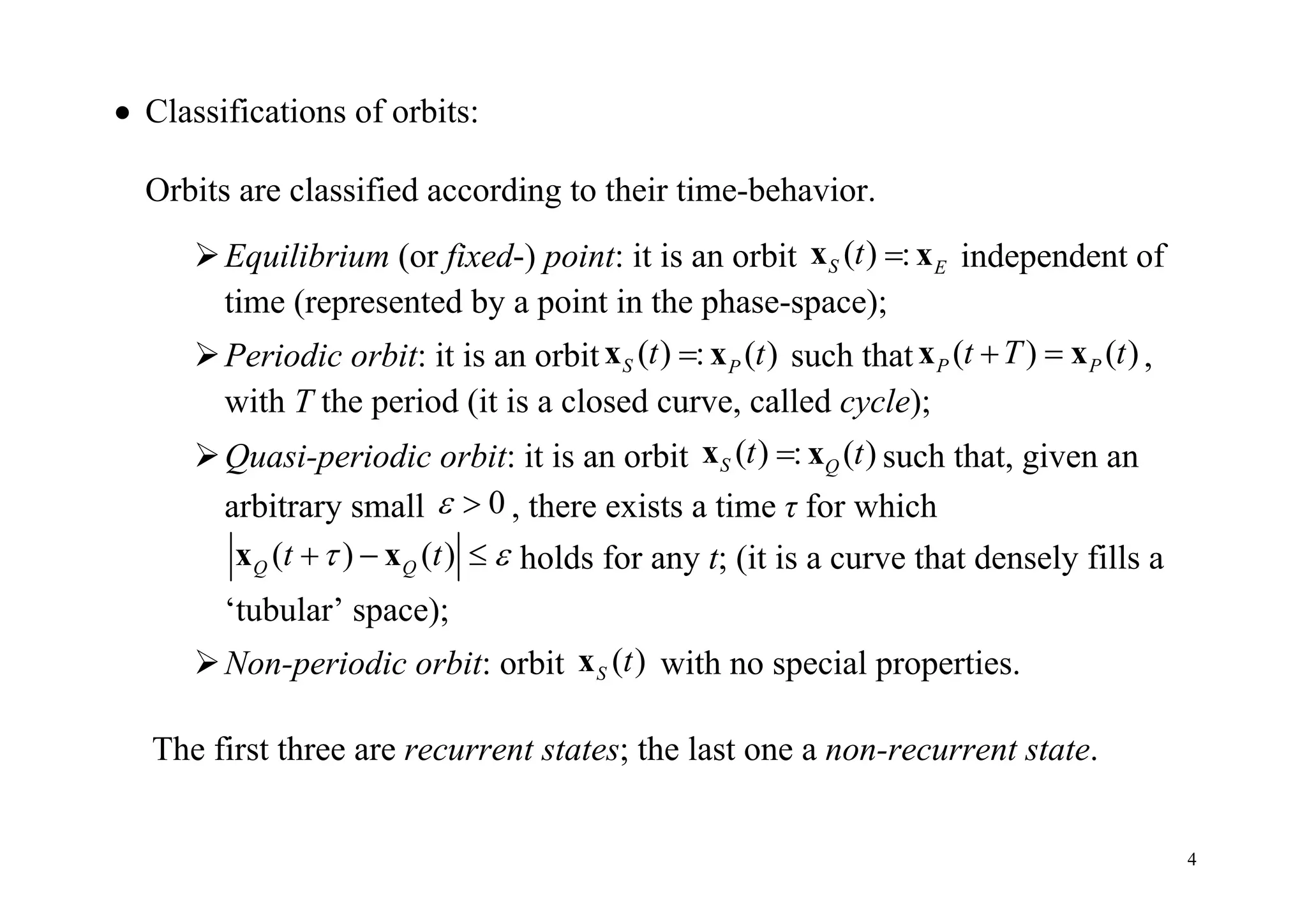4
 Classifications of orbits:
Orbits are classified according to their time-behavior.
Equilibrium (or fixed-) point: it is an orbit ( ) :S E
t x x independent of
time (represented by a point in the phase-space);
Periodic orbit: it is an orbit ( ) : ( )S Pt tx x such that ( ) ( )P Pt T t x x ,
with T the period (it is a closed curve, called cycle);
Quasi-periodic orbit: it is an orbit ( ) : ( )S Q
t tx x such that, given an
arbitrary small 0  , there exists a time τ for which
( ) ( )Q Qt t   x x holds for any t; (it is a curve that densely fills a
‘tubular’ space);
Non-periodic orbit: orbit ( )S tx with no special properties.
The first three are recurrent states; the last one a non-recurrent state.
 