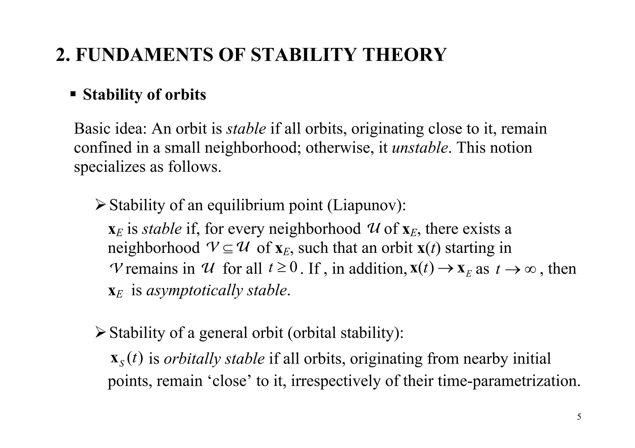5
2. FUNDAMENTS OF STABILITY THEORY
 Stability of orbits
Basic idea: An orbit is stable if all orbits, originating close to it, remain
confined in a small neighborhood; otherwise, it unstable. This notion
specializes as follows.
Stability of an equilibrium point (Liapunov):
xE is stable if, for every neighborhood U of xE, there exists a
neighborhood V U of xE, such that an orbit x(t) starting in
V remains in U for all 0t  . If , in addition, ( ) Et x x as t   , then
xE is asymptotically stable.
Stability of a general orbit (orbital stability):
( )S tx is orbitally stable if all orbits, originating from nearby initial
points, remain ‘close’ to it, irrespectively of their time-parametrization.
 