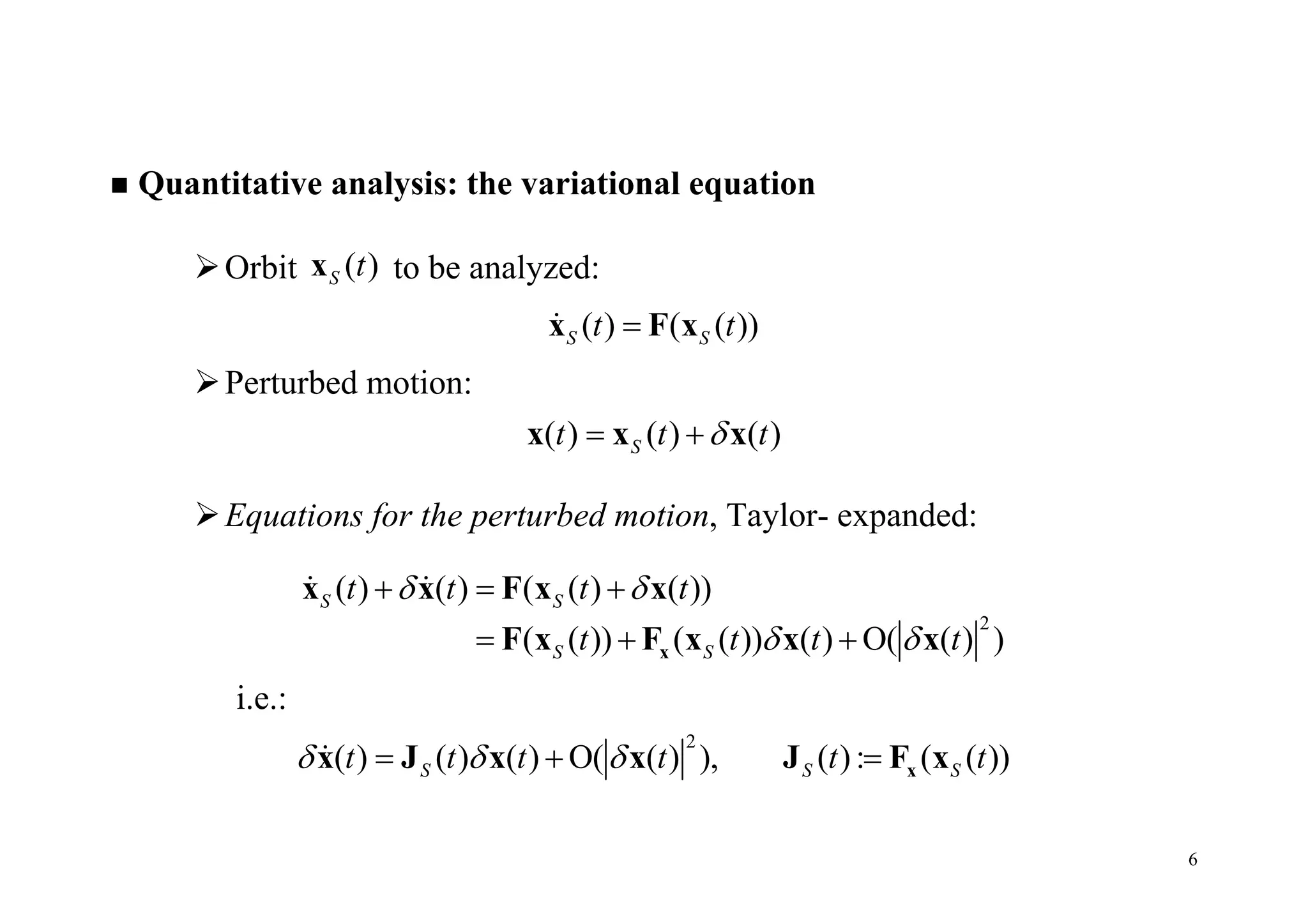 6
 Quantitative analysis: the variational equation
Orbit ( )S tx to be analyzed:
( ) ( ( ))S St tx F x
Perturbed motion:
( ) ( ) ( )St t t x x x
Equations for the perturbed motion, Taylor- expanded:
2
( ) ( ) ( ( ) ( ))
( ( )) ( ( )) ( ) O( ( ) )
S S
S S
t t t t
t t t t
 
 
  
  x
x x F x x
F x F x x x
 
i.e.:
2
( ) ( ) ( ) O( ( ) ), ( ): ( ( ))S S St t t t t t     xx J x x J F x
 