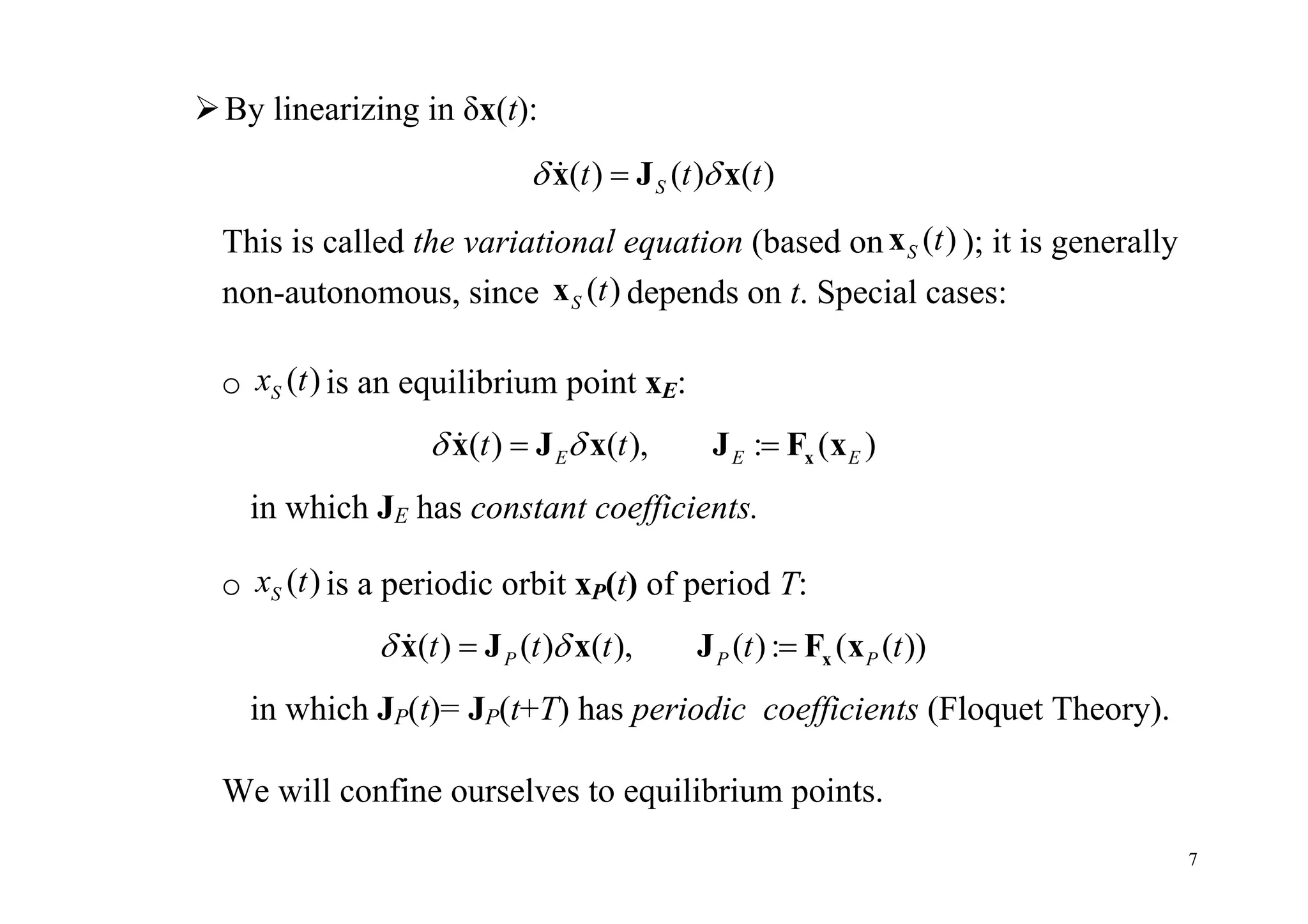 7
By linearizing in δx(t):
( ) ( ) ( )St t t x J x
This is called the variational equation (based on ( )S tx ); it is generally
non-autonomous, since ( )S tx depends on t. Special cases:
o ( )Sx t is an equilibrium point xE:
( ) ( ), : ( )E E Et t   xx J x J F x
in which JE has constant coefficients.
o ( )Sx t is a periodic orbit xP(t) of period T:
( ) ( ) ( ), ( ): ( ( ))P P Pt t t t t   xx J x J F x
in which JP(t)= JP(t+T) has periodic coefficients (Floquet Theory).
We will confine ourselves to equilibrium points.
 