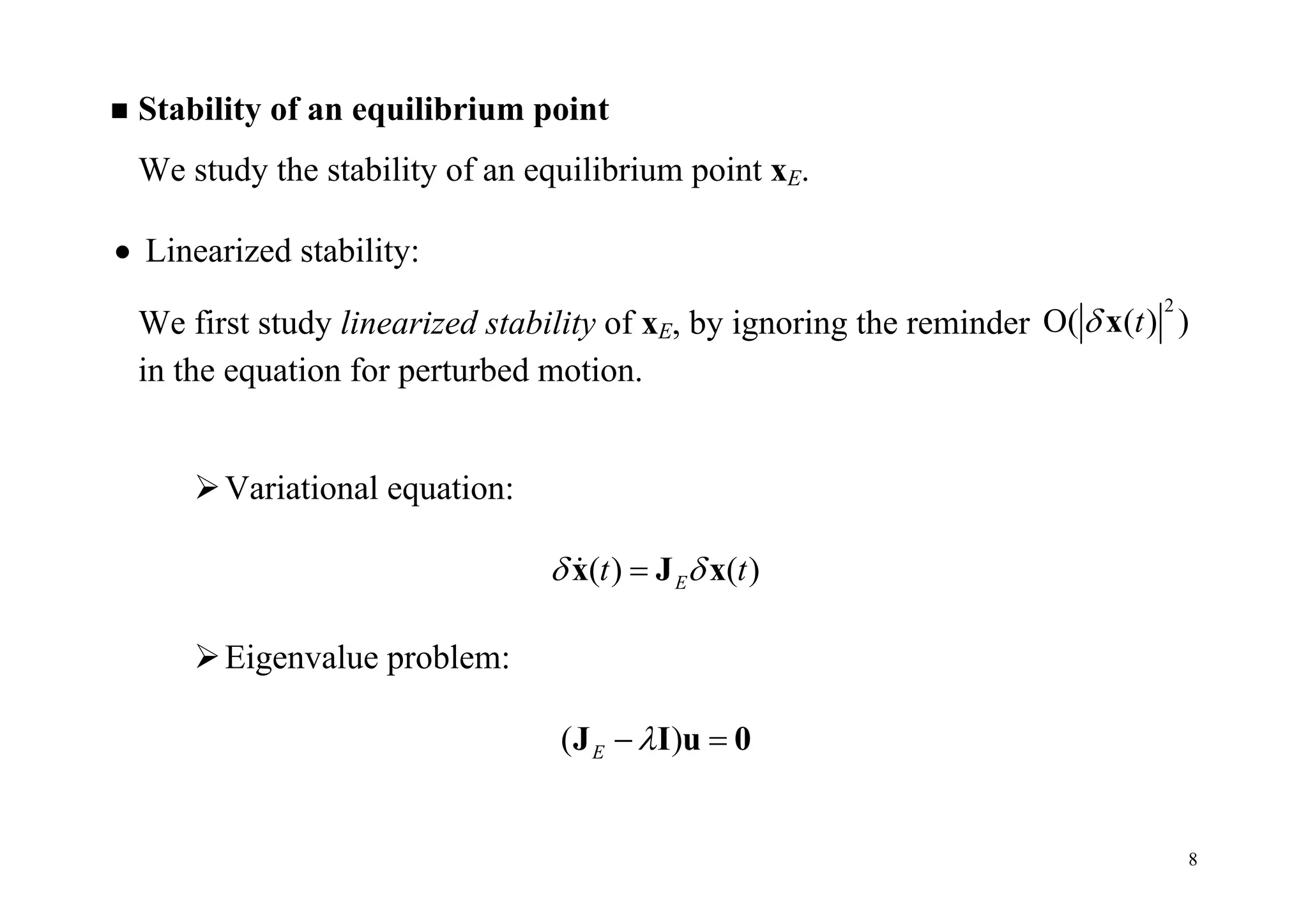 8
 Stability of an equilibrium point
We study the stability of an equilibrium point xE.
 Linearized stability:
We first study linearized stability of xE, by ignoring the reminder
2
O( ( ) )t x
in the equation for perturbed motion.
Variational equation:
( ) ( )Et t x J x
Eigenvalue problem:
( )E  J I u 0
 