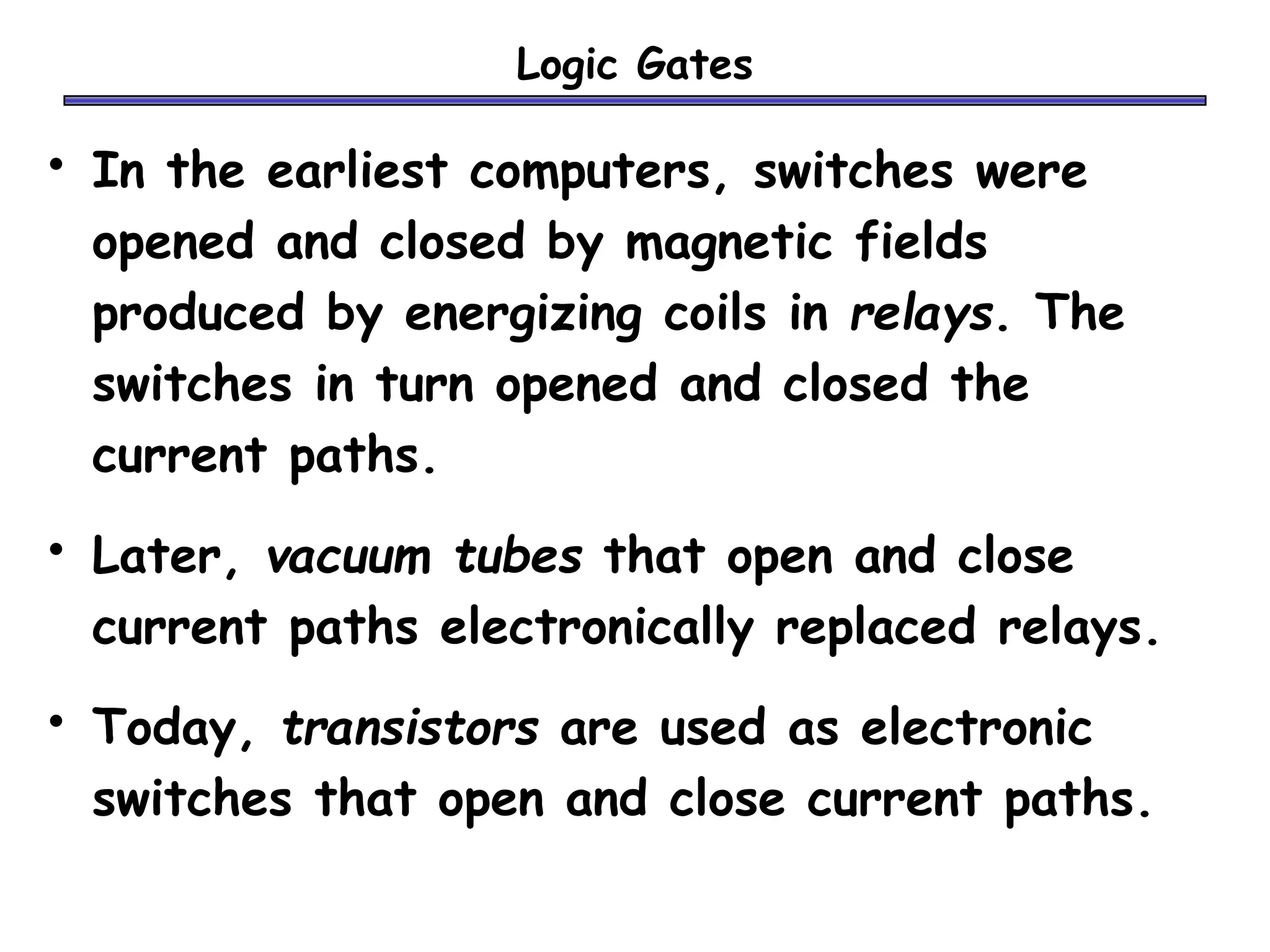 Logic Gates
• In the earliest computers, switches were
opened and closed by magnetic fields
produced by energizing coils in relays. The
switches in turn opened and closed the
current paths.
• Later, vacuum tubes that open and close
current paths electronically replaced relays.
• Today, transistors are used as electronic
switches that open and close current paths.
 