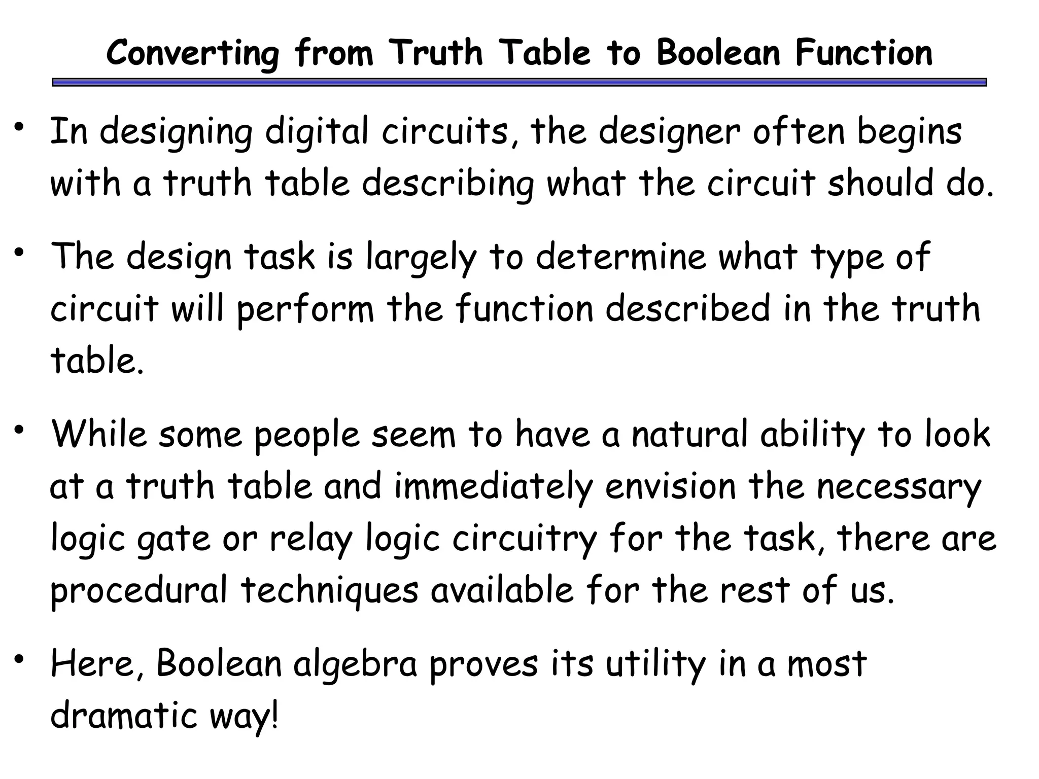 Converting from Truth Table to Boolean Function
• In designing digital circuits, the designer often begins
with a truth table describing what the circuit should do.
• The design task is largely to determine what type of
circuit will perform the function described in the truth
table.
• While some people seem to have a natural ability to look
at a truth table and immediately envision the necessary
logic gate or relay logic circuitry for the task, there are
procedural techniques available for the rest of us.
• Here, Boolean algebra proves its utility in a most
dramatic way!
 