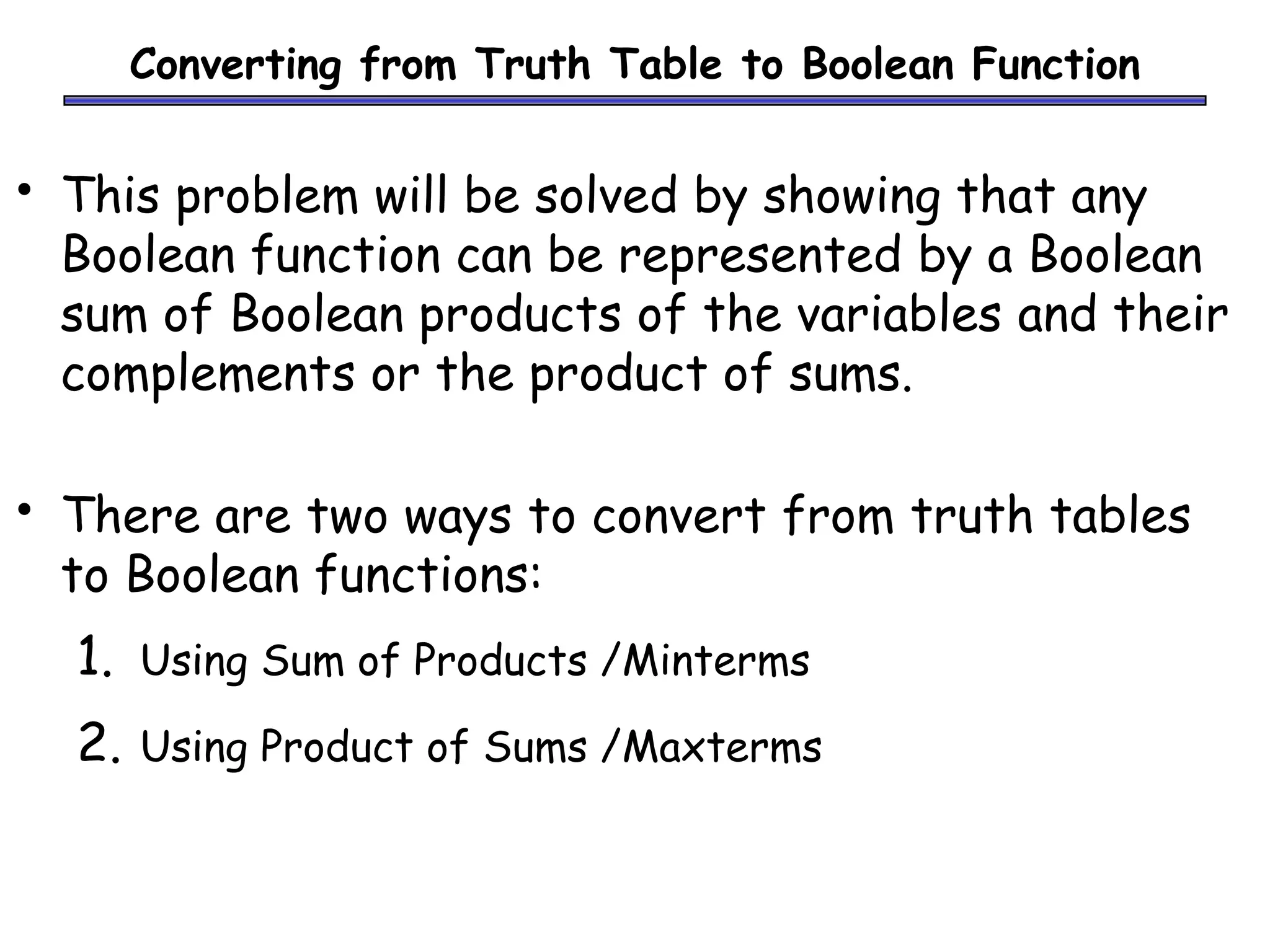 Converting from Truth Table to Boolean Function
• This problem will be solved by showing that any
Boolean function can be represented by a Boolean
sum of Boolean products of the variables and their
complements or the product of sums.
• There are two ways to convert from truth tables
to Boolean functions:
1. Using Sum of Products /Minterms
2. Using Product of Sums /Maxterms
 
