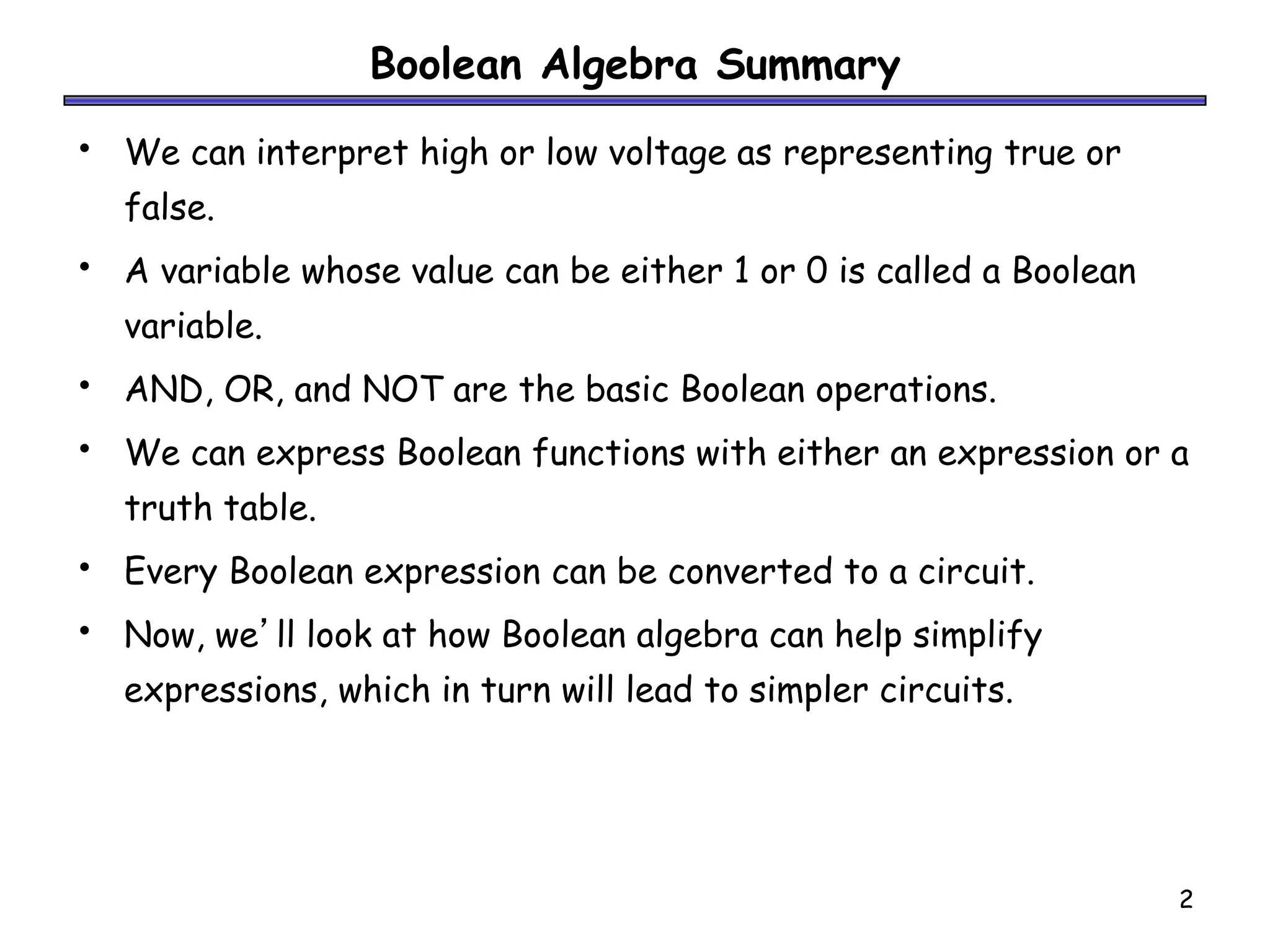 2
Boolean Algebra Summary
• We can interpret high or low voltage as representing true or
false.
• A variable whose value can be either 1 or 0 is called a Boolean
variable.
• AND, OR, and NOT are the basic Boolean operations.
• We can express Boolean functions with either an expression or a
truth table.
• Every Boolean expression can be converted to a circuit.
• Now, we’ll look at how Boolean algebra can help simplify
expressions, which in turn will lead to simpler circuits.
 