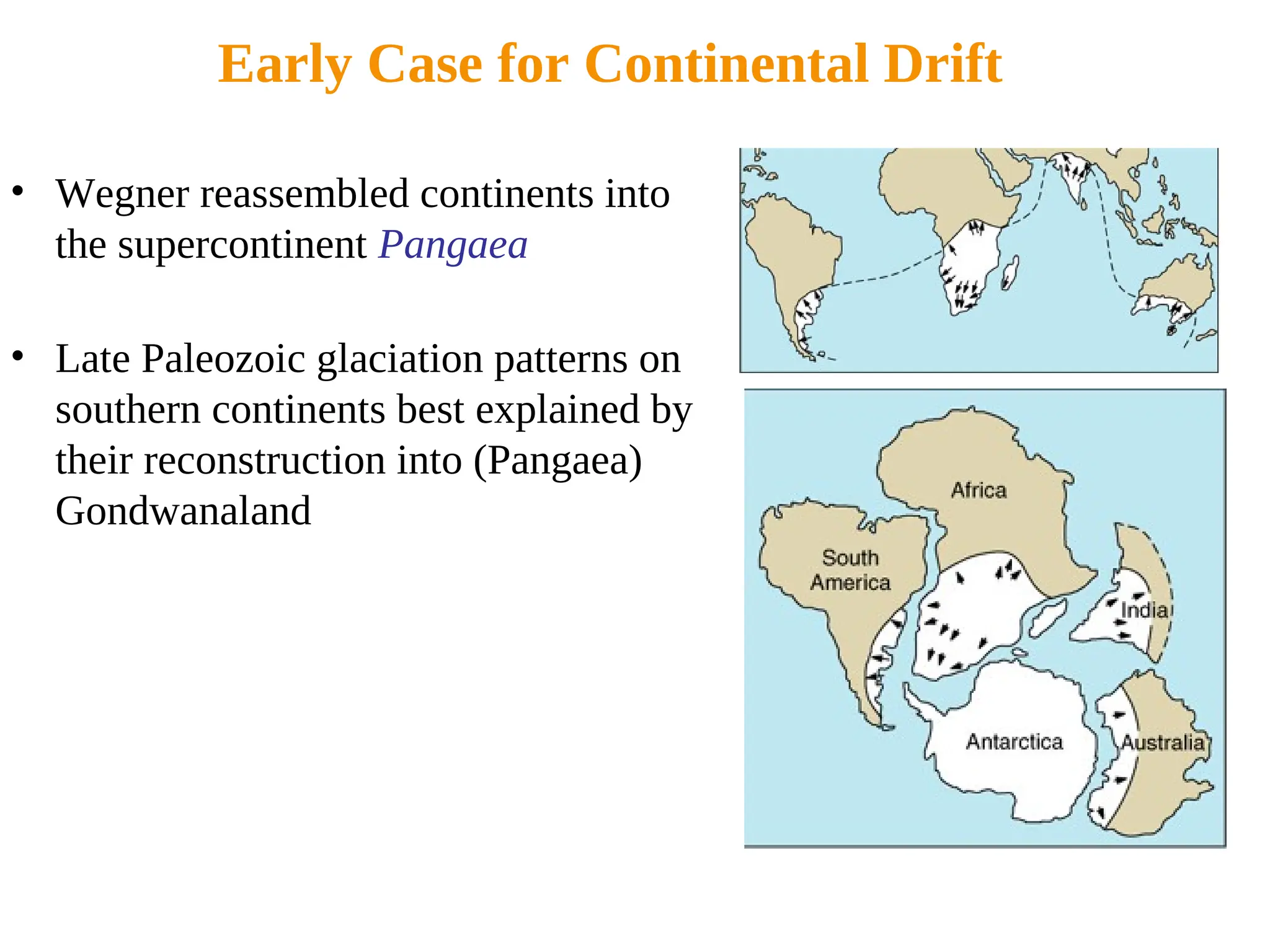 Early Case for Continental Drift
• Wegner reassembled continents into
the supercontinent Pangaea
• Late Paleozoic glaciation patterns on
southern continents best explained by
their reconstruction into (Pangaea)
Gondwanaland
 