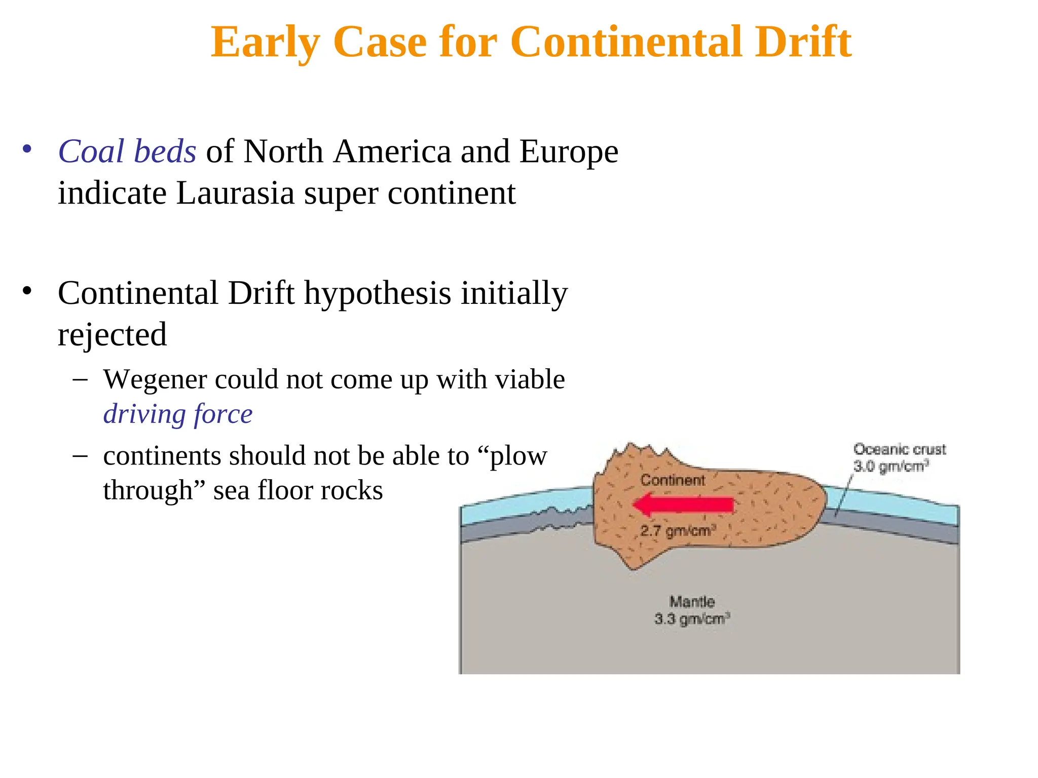 Early Case for Continental Drift
• Coal beds of North America and Europe
indicate Laurasia super continent
• Continental Drift hypothesis initially
rejected
– Wegener could not come up with viable
driving force
– continents should not be able to “plow
through” sea floor rocks
 