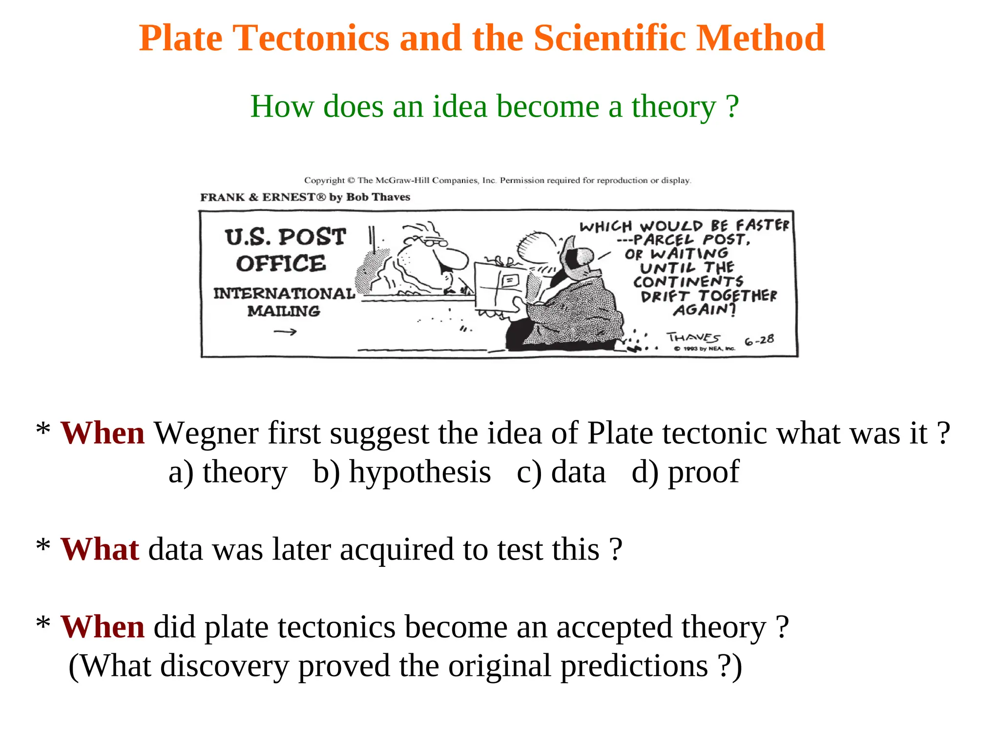 Plate Tectonics and the Scientific Method
How does an idea become a theory ?
* When Wegner first suggest the idea of Plate tectonic what was it ?
a) theory b) hypothesis c) data d) proof
* What data was later acquired to test this ?
* When did plate tectonics become an accepted theory ?
(What discovery proved the original predictions ?)
 