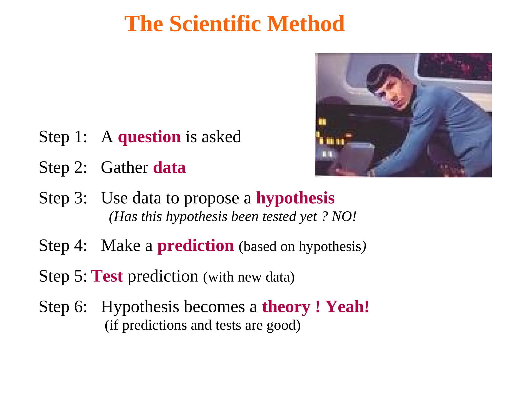 The Scientific Method
Step 1: A question is asked
Step 2: Gather data
Step 3: Use data to propose a hypothesis
(Has this hypothesis been tested yet ? NO!
Step 4: Make a prediction (based on hypothesis)
Step 5: Test prediction (with new data)
Step 6: Hypothesis becomes a theory ! Yeah!
(if predictions and tests are good)
 