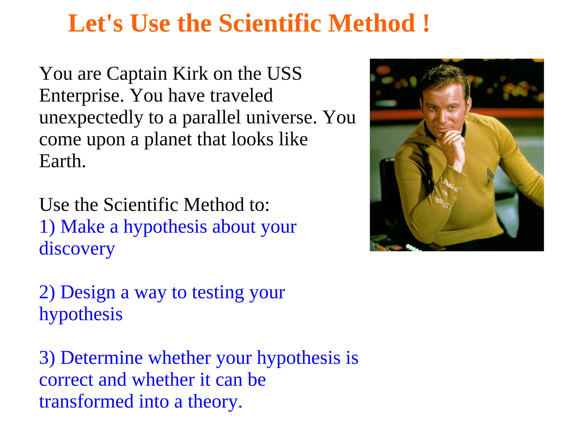 Let's Use the Scientific Method !
You are Captain Kirk on the USS
Enterprise. You have traveled
unexpectedly to a parallel universe. You
come upon a planet that looks like
Earth.
Use the Scientific Method to:
1) Make a hypothesis about your
discovery
2) Design a way to testing your
hypothesis
3) Determine whether your hypothesis is
correct and whether it can be
transformed into a theory.
 