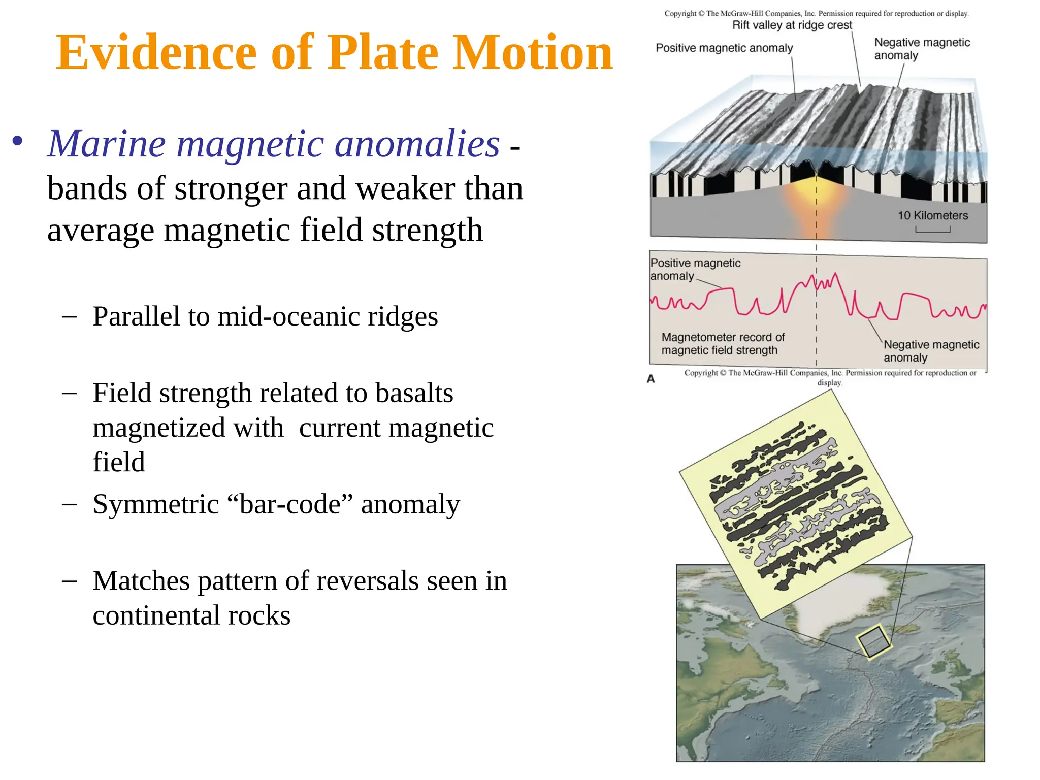 Evidence of Plate Motion
• Marine magnetic anomalies -
bands of stronger and weaker than
average magnetic field strength
– Parallel to mid-oceanic ridges
– Field strength related to basalts
magnetized with current magnetic
field
– Symmetric “bar-code” anomaly
– Matches pattern of reversals seen in
continental rocks
 