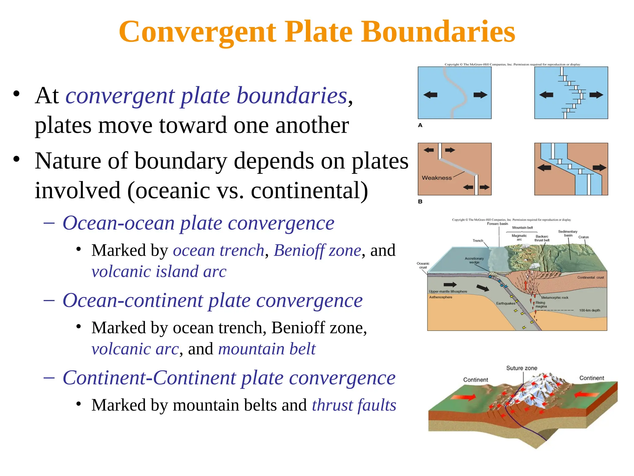 Convergent Plate Boundaries
• At convergent plate boundaries,
plates move toward one another
• Nature of boundary depends on plates
involved (oceanic vs. continental)
– Ocean-ocean plate convergence
• Marked by ocean trench, Benioff zone, and
volcanic island arc
– Ocean-continent plate convergence
• Marked by ocean trench, Benioff zone,
volcanic arc, and mountain belt
– Continent-Continent plate convergence
• Marked by mountain belts and thrust faults
 