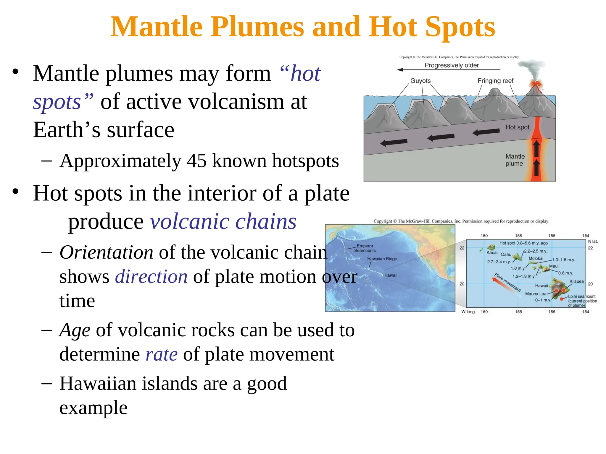 Mantle Plumes and Hot Spots
• Mantle plumes may form “hot
spots” of active volcanism at
Earth’s surface
– Approximately 45 known hotspots
• Hot spots in the interior of a plate
produce volcanic chains
– Orientation of the volcanic chain
shows direction of plate motion over
time
– Age of volcanic rocks can be used to
determine rate of plate movement
– Hawaiian islands are a good
example
 