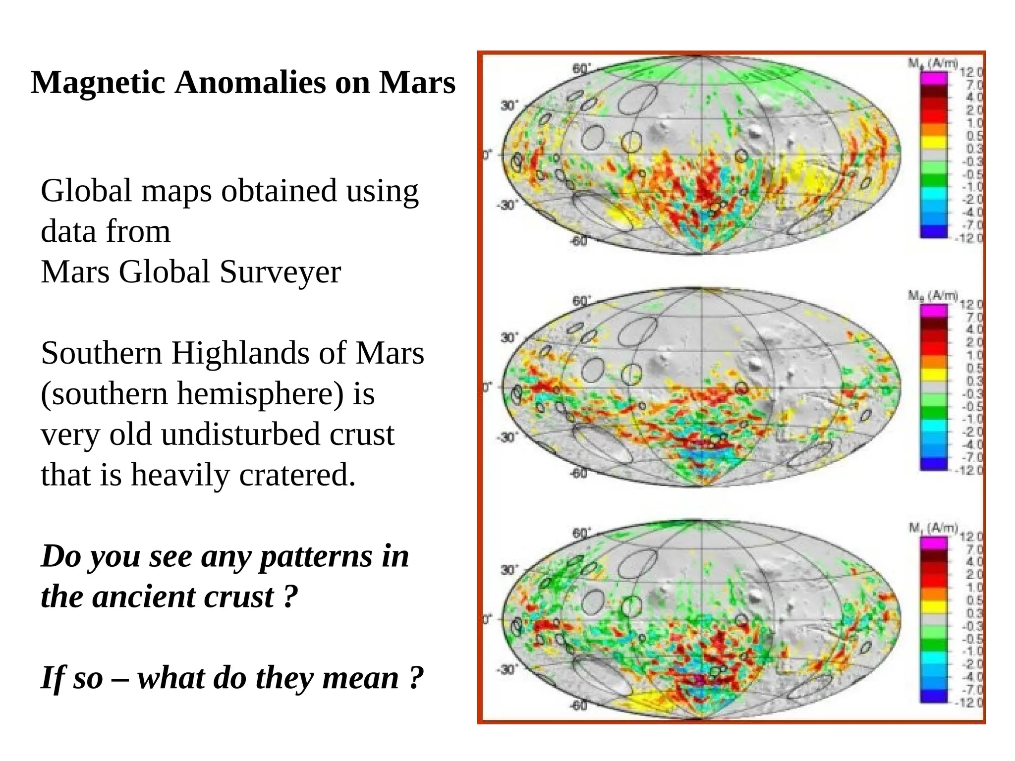 Magnetic Anomalies on Mars
Global maps obtained using
data from
Mars Global Surveyer
Southern Highlands of Mars
(southern hemisphere) is
very old undisturbed crust
that is heavily cratered.
Do you see any patterns in
the ancient crust ?
If so – what do they mean ?
 