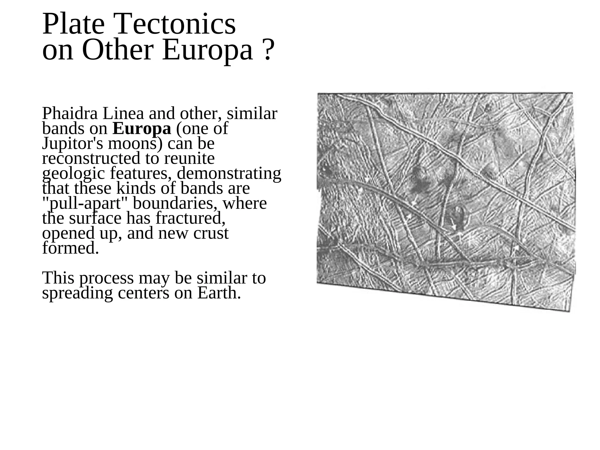 Plate Tectonics
on Other Europa ?
Phaidra Linea and other, similar
bands on Europa (one of
Jupitor's moons) can be
reconstructed to reunite
geologic features, demonstrating
that these kinds of bands are
"pull-apart" boundaries, where
the surface has fractured,
opened up, and new crust
formed.
This process may be similar to
spreading centers on Earth.
 