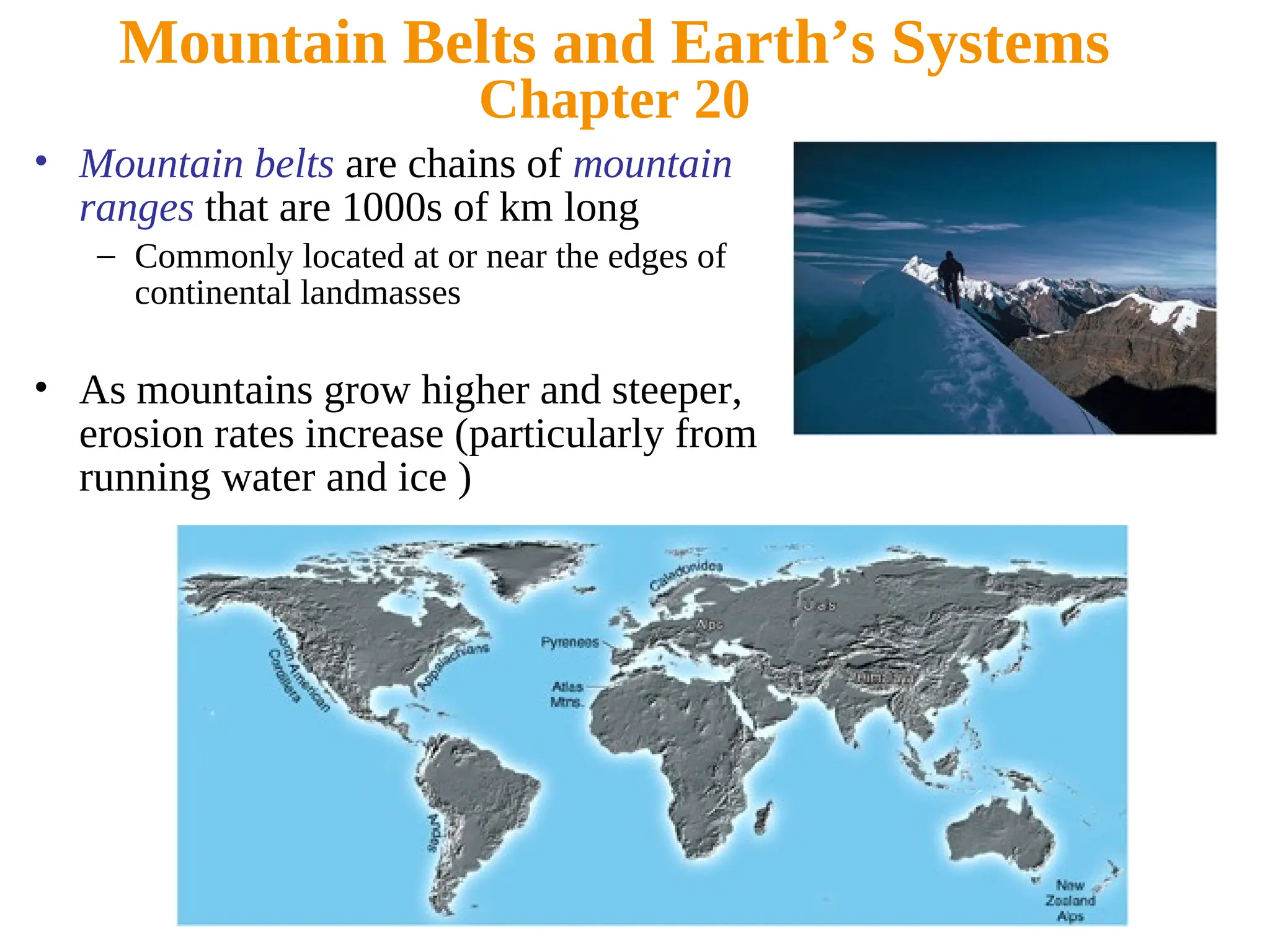 Mountain Belts and Earth’s Systems
Chapter 20
• Mountain belts are chains of mountain
ranges that are 1000s of km long
– Commonly located at or near the edges of
continental landmasses
• As mountains grow higher and steeper,
erosion rates increase (particularly from
running water and ice )
 