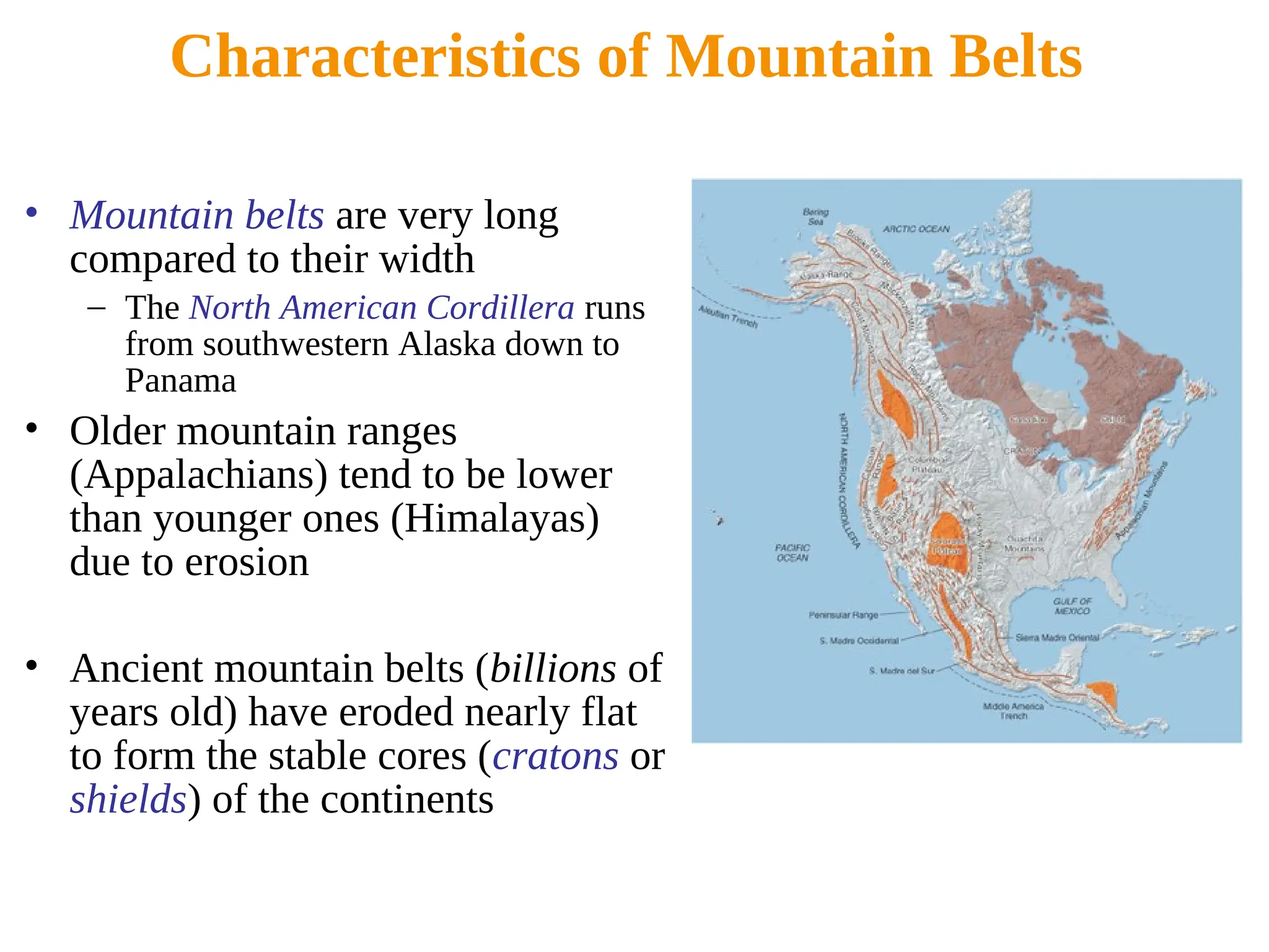 Characteristics of Mountain Belts
• Mountain belts are very long
compared to their width
– The North American Cordillera runs
from southwestern Alaska down to
Panama
• Older mountain ranges
(Appalachians) tend to be lower
than younger ones (Himalayas)
due to erosion
• Ancient mountain belts (billions of
years old) have eroded nearly flat
to form the stable cores (cratons or
shields) of the continents
 