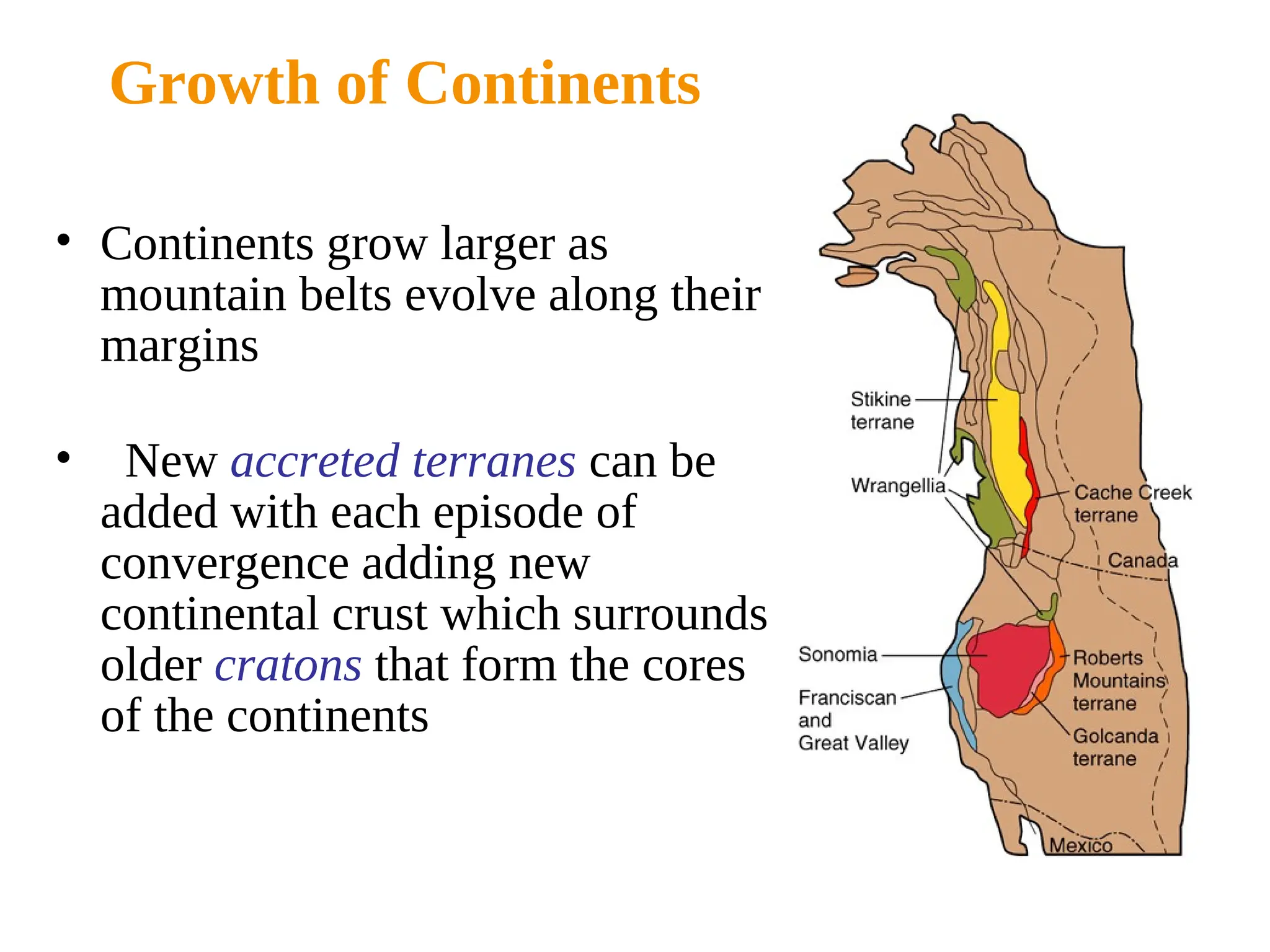 Growth of Continents
• Continents grow larger as
mountain belts evolve along their
margins
• New accreted terranes can be
added with each episode of
convergence adding new
continental crust which surrounds
older cratons that form the cores
of the continents
 