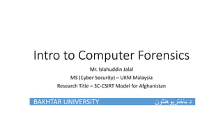 Intro to Computer Forensics
Mr. Islahuddin Jalal
MS (Cyber Security) – UKM Malaysia
Research Title – 3C-CSIRT Model for Afghanistan
BAKHTAR UNIVERSITY ‫باخترپوهنتون‬ ‫د‬
 