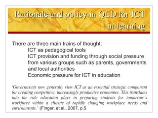Rationale and policy in QLD for ICT in learning There are three main trains of thought: ICT as pedagogical tools ICT provision and funding through social pressure from various groups such as parents, governments and local authorities Economic pressure for ICT in education ‘ Governments now generally view ICT as an essential strategic component for creating competitive, increasingly productive economies. This translates into the role education plays in preparing students for tomorrow’s workforce within a climate of rapidly changing workplace needs and environments.’  (Finger, et al., 2007, p.5 