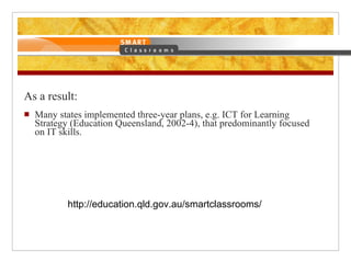 As a result: Many states implemented three-year plans, e.g. ICT for Learning Strategy (Education Queensland, 2002-4), that predominantly focused on IT skills. http://education.qld.gov.au/smartclassrooms/ 