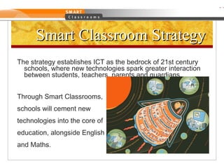 Smart Classroom Strategy The strategy establishes ICT as the bedrock of 21st century schools, where new technologies spark greater interaction between students, teachers, parents and guardians. Through Smart Classrooms,  schools will cement new  technologies into the core of  education, alongside English  and Maths. 