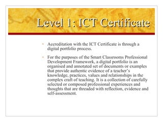 Level 1: ICT Certificate Accreditation with the ICT Certificate is through a digital portfolio process.  For the purposes of the Smart Classrooms Professional Development Framework, a digital portfolio is an organised and annotated set of documents or examples that provide authentic evidence of a teacher’s knowledge, practices, values and relationships in the complex craft of teaching. It is a collection of carefully selected or composed professional experiences and thoughts that are threaded with reflection, evidence and self-assessment. 