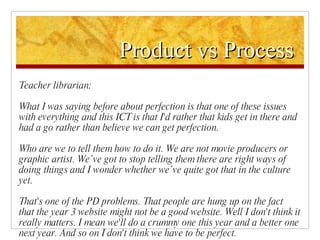 Product vs Process Teacher librarian: What I was saying before about perfection is that one of these issues with everything and this ICT is that I'd rather that kids get in there and had a go rather than believe we can get perfection.  Who are we to tell them how to do it. We are not movie producers or graphic artist. We’ve got to stop telling them there are right ways of doing things and I wonder whether we’ve quite got that in the culture yet.  That's one of the PD problems. That people are hung up on the fact that the year 3 website might not be a good website. Well I don't think it really matters. I mean we'll do a crummy one this year and a better one next year. And so on I don't think we have to be perfect. 