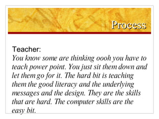 Process Teacher: You know some are thinking oooh you have to teach power point. You just sit them down and let them go for it. The hard bit is teaching them the good literacy and the underlying messages and the design. They are the skills that are hard. The computer skills are the easy bit. 